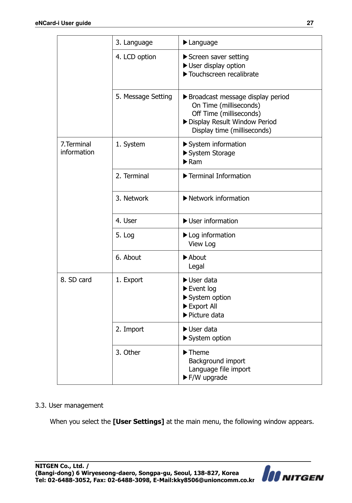 eNCard-i User guide                                                                          27 NITGEN Co., Ltd. /   (Bangi-dong) 6 Wiryeseong-daero, Songpa-gu, Seoul, 138-827, Korea Tel: 02-6488-3052, Fax: 02-6488-3098, E-Mail:kky8506@unioncomm.co.kr 3. Language ▶Language 4. LCD option ▶Screen saver setting ▶User display option ▶Touchscreen recalibrate  5. Message Setting ▶Broadcast message display period    On Time (milliseconds)    Off Time (milliseconds) ▶Display Result Window Period    Display time (milliseconds) 7.Terminal information 1. System   ▶System information ▶System Storage ▶Ram 2. Terminal ▶Terminal Information  3. Network ▶Network information  4. User ▶User information 5. Log ▶Log information   View Log 6. About ▶About   Legal 8. SD card  1. Export ▶User data ▶Event log ▶System option ▶Export All ▶Picture data 2. Import ▶User data ▶System option 3. Other ▶Theme Background import Language file import ▶F/W upgrade   3.3. User management  When you select the [User Settings] at the main menu, the following window appears.  