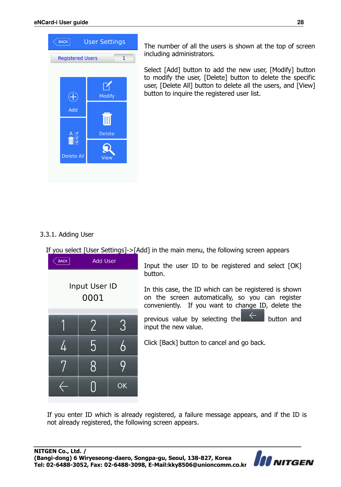 eNCard-i User guide                                                                          28 NITGEN Co., Ltd. /   (Bangi-dong) 6 Wiryeseong-daero, Songpa-gu, Seoul, 138-827, Korea Tel: 02-6488-3052, Fax: 02-6488-3098, E-Mail:kky8506@unioncomm.co.kr   The number of all the users is shown at the top of screen including administrators.  Select [Add] button to  add the  new user, [Modify]  button to  modify  the  user,  [Delete]  button  to  delete  the  specific user, [Delete All] button to delete all the users, and [View] button to inquire the registered user list.       3.3.1. Adding User  If you select [User Settings]-&gt;[Add] in the main menu, the following screen appears   Input  the  user  ID  to  be  registered  and  select  [OK] button.  In this case, the ID which can be registered is shown on  the  screen  automatically,  so  you  can  register conveniently.    If  you  want  to  change  ID,  delete  the previous  value  by  selecting  the   button  and input the new value.  Click [Back] button to cancel and go back.    If you enter ID which is already registered,  a failure message appears, and if the  ID is not already registered, the following screen appears.  