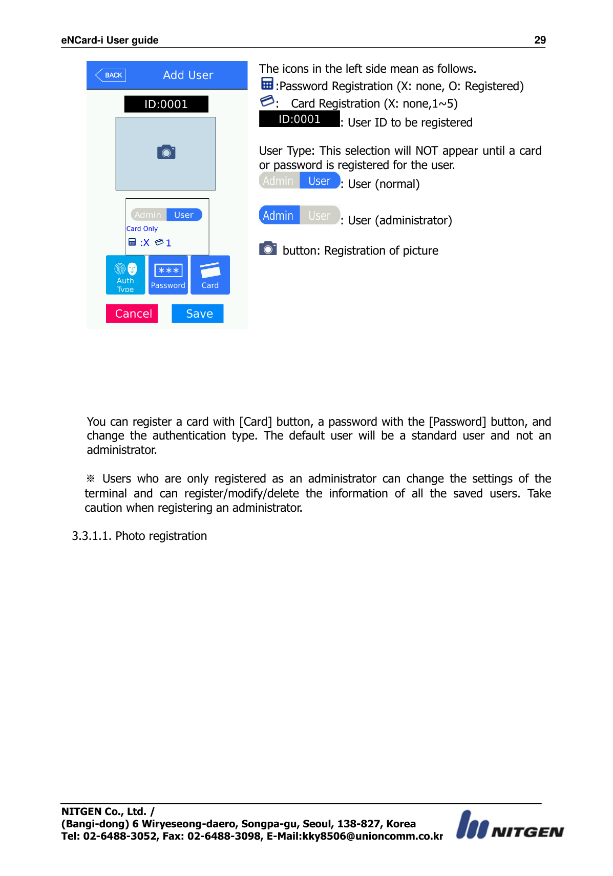 eNCard-i User guide                                                                          29 NITGEN Co., Ltd. /   (Bangi-dong) 6 Wiryeseong-daero, Songpa-gu, Seoul, 138-827, Korea Tel: 02-6488-3052, Fax: 02-6488-3098, E-Mail:kky8506@unioncomm.co.kr  The icons in the left side mean as follows. :Password Registration (X: none, O: Registered) :    Card Registration (X: none,1~5) : User ID to be registered  User Type: This selection will NOT appear until a card or password is registered for the user. : User (normal)  : User (administrator)    button: Registration of picture       You can register a card with [Card] button, a password with the [Password] button, and change  the  authentication  type.  The  default  user  will  be  a  standard  user  and  not  an administrator.  ※  Users  who  are  only  registered  as  an  administrator  can  change  the  settings  of  the terminal  and  can  register/modify/delete  the  information  of  all  the  saved  users.  Take caution when registering an administrator.  3.3.1.1. Photo registration  