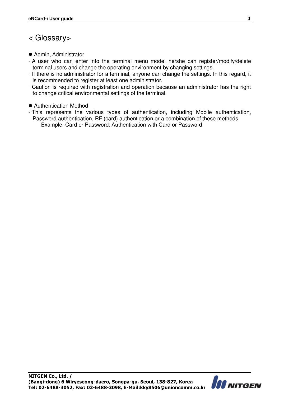 eNCard-i User guide                                                                          3 NITGEN Co., Ltd. /   (Bangi-dong) 6 Wiryeseong-daero, Songpa-gu, Seoul, 138-827, Korea Tel: 02-6488-3052, Fax: 02-6488-3098, E-Mail:kky8506@unioncomm.co.kr  &lt; Glossary&gt;   Admin, Administrator - A  user  who  can  enter  into  the  terminal  menu  mode,  he/she  can  register/modify/delete terminal users and change the operating environment by changing settings. - If there is no administrator for a terminal, anyone can change the settings. In this regard, it is recommended to register at least one administrator. - Caution is required with registration and operation because an administrator has the right to change critical environmental settings of the terminal.     Authentication Method - This  represents  the  various  types  of  authentication,  including  Mobile  authentication, Password authentication, RF (card) authentication or a combination of these methods. Example: Card or Password: Authentication with Card or Password 