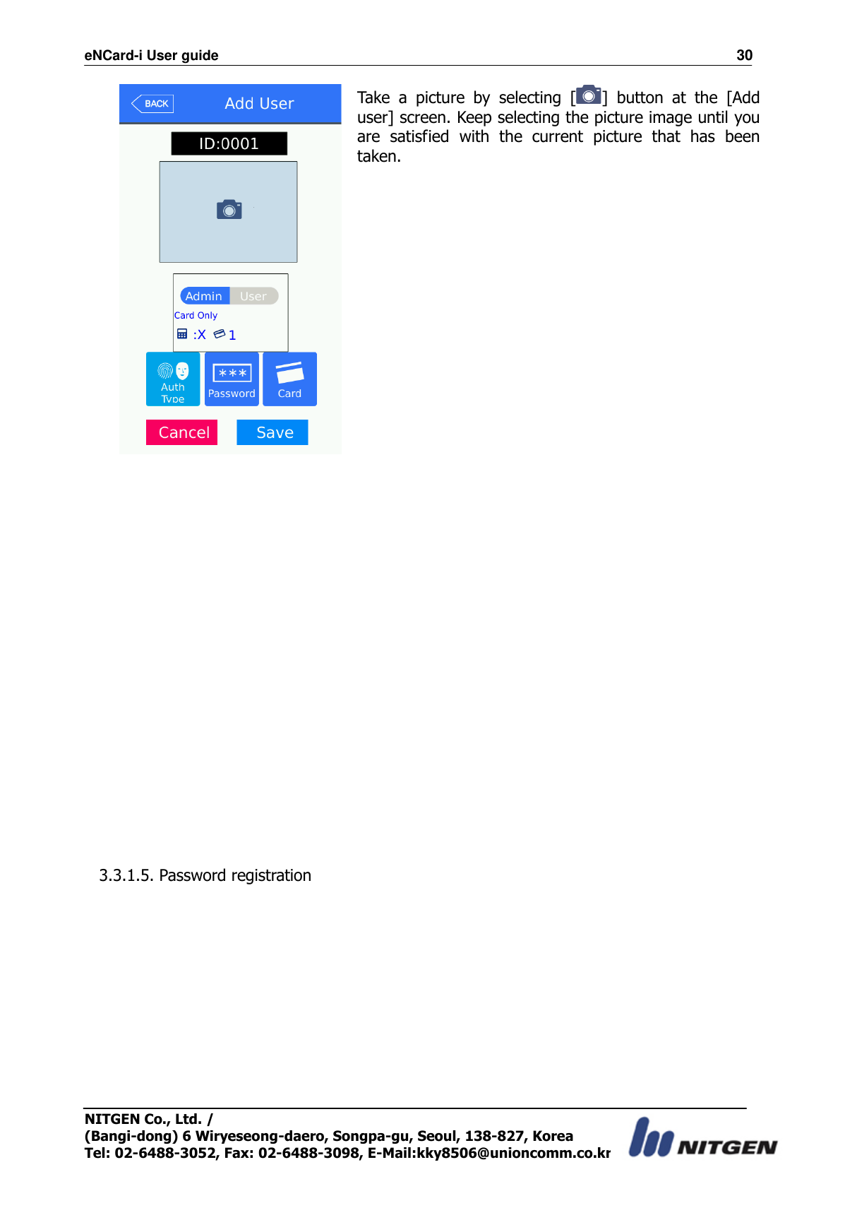 eNCard-i User guide                                                                          30 NITGEN Co., Ltd. /   (Bangi-dong) 6 Wiryeseong-daero, Songpa-gu, Seoul, 138-827, Korea Tel: 02-6488-3052, Fax: 02-6488-3098, E-Mail:kky8506@unioncomm.co.kr  Take  a  picture  by  selecting  [ ]  button  at  the  [Add user] screen. Keep selecting the picture image until you are  satisfied  with  the  current  picture  that  has  been taken.       3.3.1.5. Password registration  