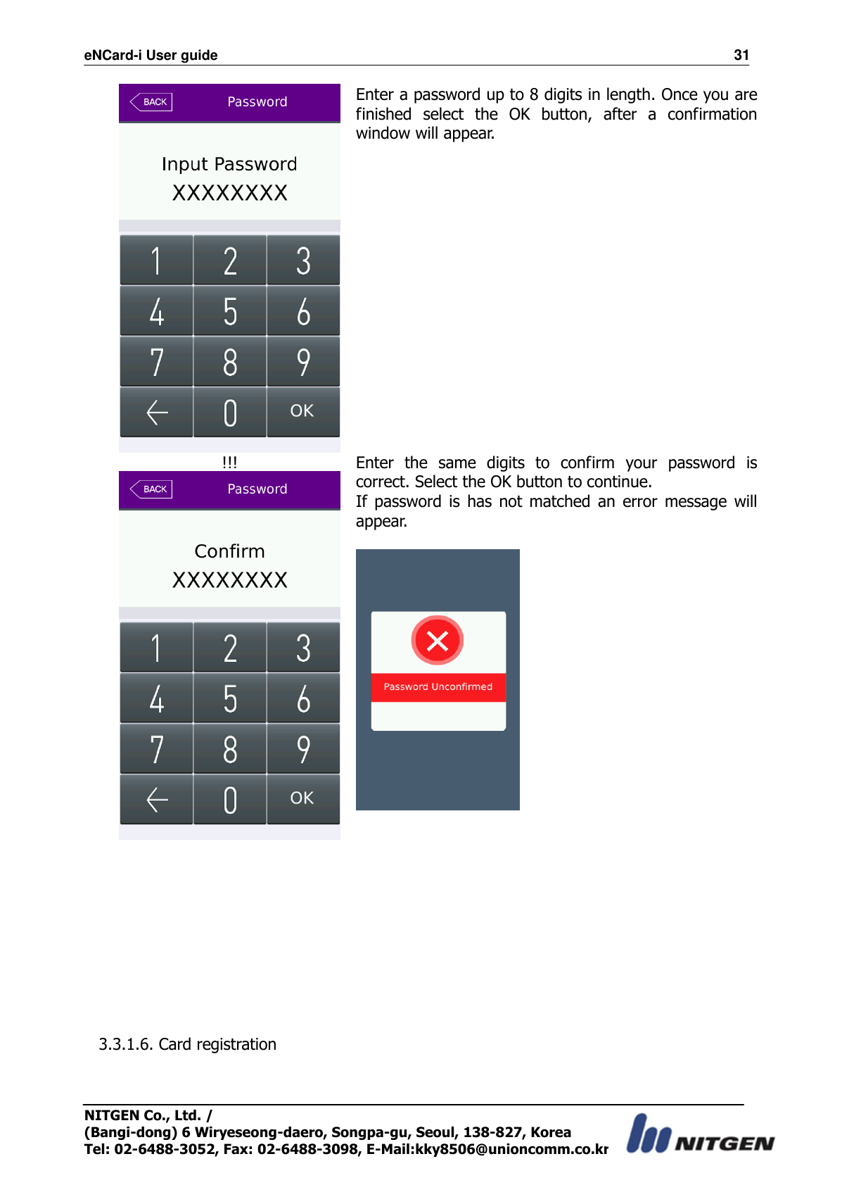 eNCard-i User guide                                                                          31 NITGEN Co., Ltd. /   (Bangi-dong) 6 Wiryeseong-daero, Songpa-gu, Seoul, 138-827, Korea Tel: 02-6488-3052, Fax: 02-6488-3098, E-Mail:kky8506@unioncomm.co.kr  Enter a password up to 8 digits in length. Once you are finished  select  the  OK  button,  after  a  confirmation window will appear.      !!!  Enter  the  same  digits  to  confirm  your  password  is correct. Select the OK button to continue. If  password  is  has  not  matched  an  error  message  will appear.             3.3.1.6. Card registration  