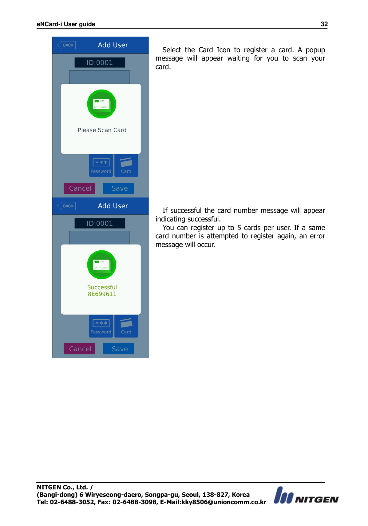 eNCard-i User guide                                                                          32 NITGEN Co., Ltd. /   (Bangi-dong) 6 Wiryeseong-daero, Songpa-gu, Seoul, 138-827, Korea Tel: 02-6488-3052, Fax: 02-6488-3098, E-Mail:kky8506@unioncomm.co.kr   Select  the  Card  Icon  to  register  a  card.  A  popup message  will  appear  waiting  for  you  to  scan  your card.   If successful the card number message will appear indicating successful. You can register up to  5 cards per user. If a same card number is attempted to register again, an error message will occur.  