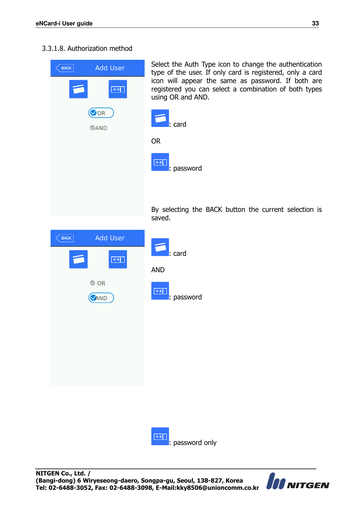 eNCard-i User guide                                                                          33 NITGEN Co., Ltd. /   (Bangi-dong) 6 Wiryeseong-daero, Songpa-gu, Seoul, 138-827, Korea Tel: 02-6488-3052, Fax: 02-6488-3098, E-Mail:kky8506@unioncomm.co.kr  3.3.1.8. Authorization method    Select the Auth Type icon to change the authentication type of the user. If only  card is registered, only  a  card icon  will  appear  the  same  as  password.  If  both  are registered  you  can  select  a  combination  of  both  types using OR and AND.  : card            OR      : password     By  selecting  the  BACK  button  the  current  selection  is saved.        : card            AND      : password   : password only   