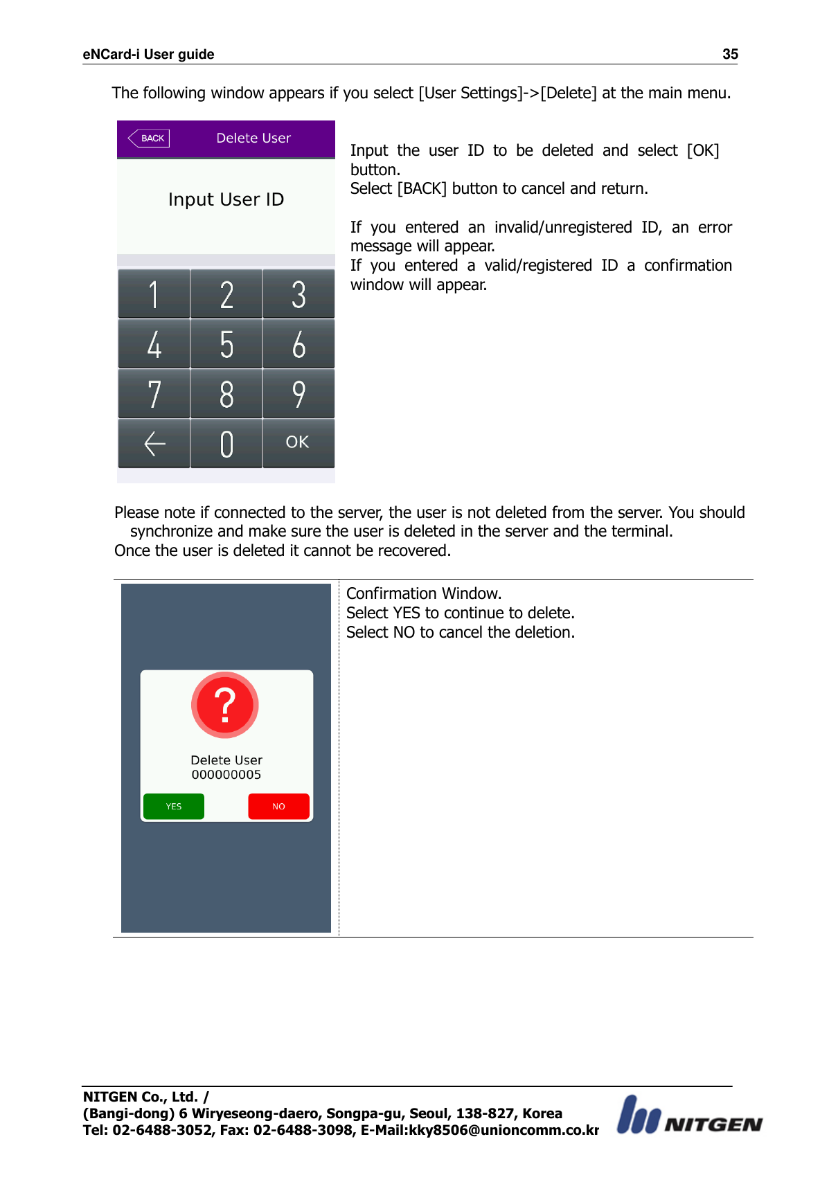 eNCard-i User guide                                                                          35 NITGEN Co., Ltd. /   (Bangi-dong) 6 Wiryeseong-daero, Songpa-gu, Seoul, 138-827, Korea Tel: 02-6488-3052, Fax: 02-6488-3098, E-Mail:kky8506@unioncomm.co.kr The following window appears if you select [User Settings]-&gt;[Delete] at the main menu.    Input  the  user  ID  to  be  deleted  and  select  [OK] button. Select [BACK] button to cancel and return.  If  you  entered  an  invalid/unregistered  ID,  an  error message will appear. If  you  entered  a  valid/registered  ID  a  confirmation window will appear.   Please note if connected to the server, the user is not deleted from the server. You should synchronize and make sure the user is deleted in the server and the terminal. Once the user is deleted it cannot be recovered.   Confirmation Window. Select YES to continue to delete. Select NO to cancel the deletion. 