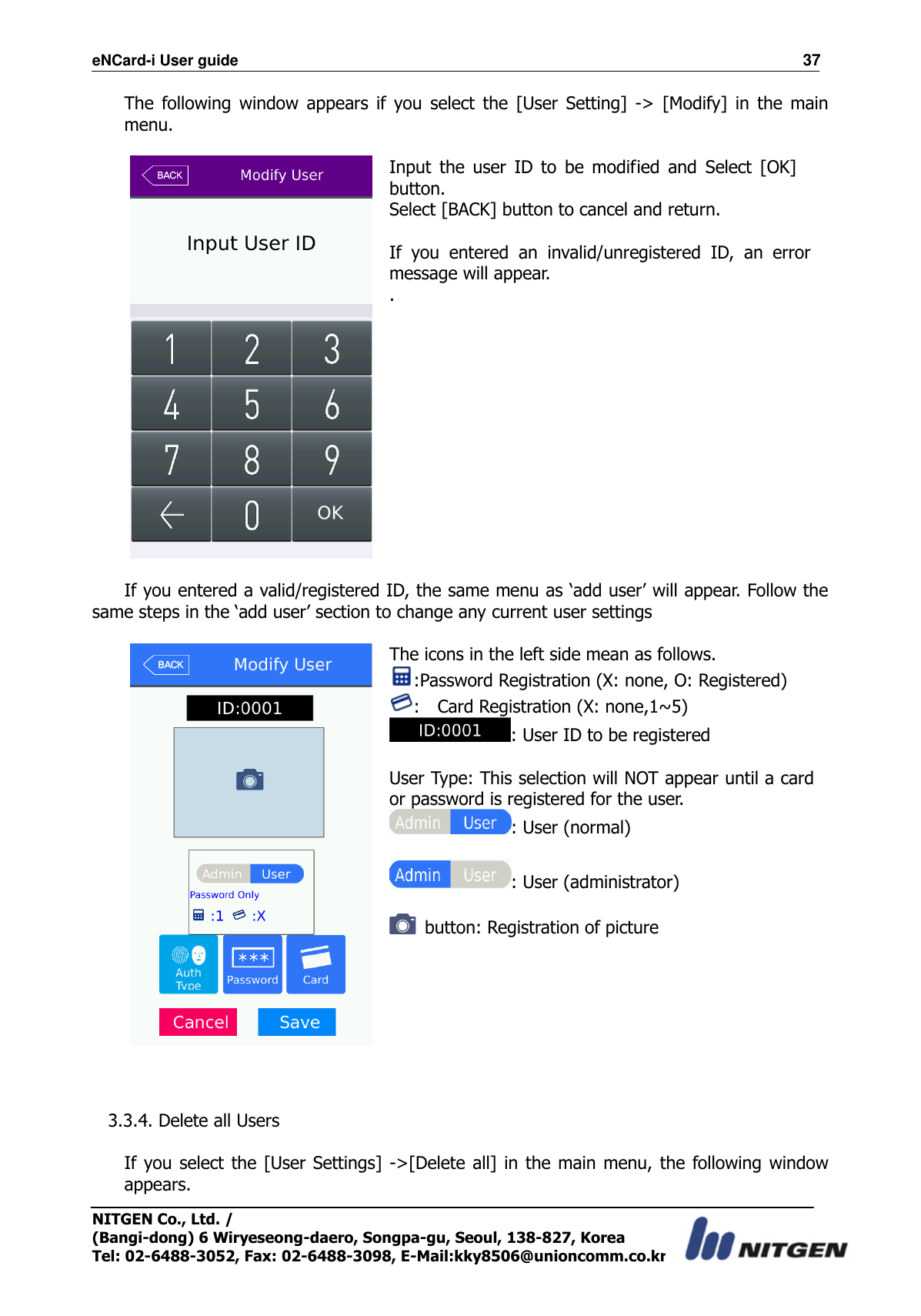 eNCard-i User guide                                                                          37 NITGEN Co., Ltd. /   (Bangi-dong) 6 Wiryeseong-daero, Songpa-gu, Seoul, 138-827, Korea Tel: 02-6488-3052, Fax: 02-6488-3098, E-Mail:kky8506@unioncomm.co.kr The  following  window  appears  if  you  select  the  [User  Setting]  -&gt;  [Modify]  in  the  main menu.   Input  the  user  ID  to  be  modified  and  Select  [OK] button. Select [BACK] button to cancel and return.  If  you  entered  an  invalid/unregistered  ID,  an  error message will appear. .   If you entered a valid/registered ID, the same menu as ‘add user’ will appear. Follow the same steps in the ‘add user’ section to change any current user settings   The icons in the left side mean as follows. :Password Registration (X: none, O: Registered) :    Card Registration (X: none,1~5) : User ID to be registered  User Type: This selection will NOT appear until a card or password is registered for the user. : User (normal)  : User (administrator)    button: Registration of picture    3.3.4. Delete all Users  If you select the [User Settings] -&gt;[Delete all]  in  the main menu, the  following window appears. 