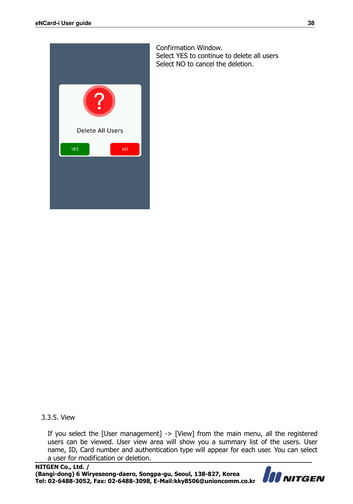 eNCard-i User guide                                                                          38 NITGEN Co., Ltd. /   (Bangi-dong) 6 Wiryeseong-daero, Songpa-gu, Seoul, 138-827, Korea Tel: 02-6488-3052, Fax: 02-6488-3098, E-Mail:kky8506@unioncomm.co.kr   Confirmation Window. Select YES to continue to delete all users Select NO to cancel the deletion.                          3.3.5. View  If you select the [User management]  -&gt;  [View] from the  main menu,  all the registered users  can  be  viewed.  User  view  area  will  show  you  a  summary  list  of  the  users.  User name, ID, Card number and authentication type will appear for each user. You can select a user for modification or deletion. 