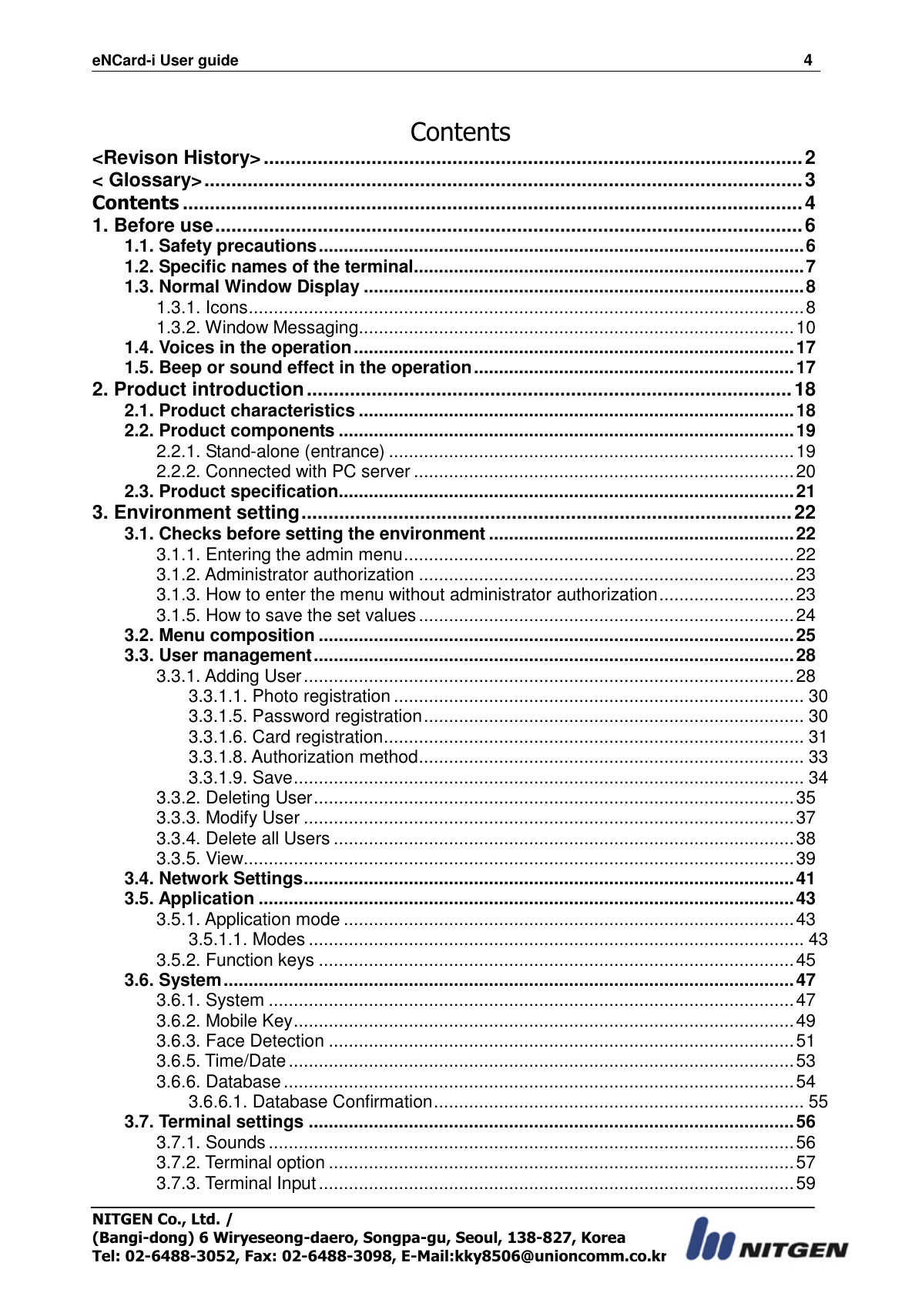 eNCard-i User guide                                                                          4 NITGEN Co., Ltd. /   (Bangi-dong) 6 Wiryeseong-daero, Songpa-gu, Seoul, 138-827, Korea Tel: 02-6488-3052, Fax: 02-6488-3098, E-Mail:kky8506@unioncomm.co.kr  Contents &lt;Revison History&gt; .................................................................................................... 2 &lt; Glossary&gt; ............................................................................................................... 3 Contents ................................................................................................................... 4 1. Before use ............................................................................................................. 6 1.1. Safety precautions ................................................................................................. 6 1.2. Specific names of the terminal .............................................................................. 7 1.3. Normal Window Display ........................................................................................ 8 1.3.1. Icons ............................................................................................................... 8 1.3.2. Window Messaging....................................................................................... 10 1.4. Voices in the operation ........................................................................................ 17 1.5. Beep or sound effect in the operation ................................................................ 17 2. Product introduction .......................................................................................... 18 2.1. Product characteristics ....................................................................................... 18 2.2. Product components ........................................................................................... 19 2.2.1. Stand-alone (entrance) ................................................................................. 19 2.2.2. Connected with PC server ............................................................................ 20 2.3. Product specification ........................................................................................... 21 3. Environment setting ........................................................................................... 22 3.1. Checks before setting the environment ............................................................. 22 3.1.1. Entering the admin menu .............................................................................. 22 3.1.2. Administrator authorization ........................................................................... 23 3.1.3. How to enter the menu without administrator authorization ........................... 23 3.1.5. How to save the set values ........................................................................... 24 3.2. Menu composition ............................................................................................... 25 3.3. User management ................................................................................................ 28 3.3.1. Adding User .................................................................................................. 28 3.3.1.1. Photo registration .................................................................................. 30 3.3.1.5. Password registration ............................................................................ 30 3.3.1.6. Card registration .................................................................................... 31 3.3.1.8. Authorization method ............................................................................. 33 3.3.1.9. Save ...................................................................................................... 34 3.3.2. Deleting User ................................................................................................ 35 3.3.3. Modify User .................................................................................................. 37 3.3.4. Delete all Users ............................................................................................ 38 3.3.5. View.............................................................................................................. 39 3.4. Network Settings .................................................................................................. 41 3.5. Application ........................................................................................................... 43 3.5.1. Application mode .......................................................................................... 43 3.5.1.1. Modes ................................................................................................... 43 3.5.2. Function keys ............................................................................................... 45 3.6. System .................................................................................................................. 47 3.6.1. System ......................................................................................................... 47 3.6.2. Mobile Key .................................................................................................... 49 3.6.3. Face Detection ............................................................................................. 51 3.6.5. Time/Date ..................................................................................................... 53 3.6.6. Database ...................................................................................................... 54 3.6.6.1. Database Confirmation .......................................................................... 55 3.7. Terminal settings ................................................................................................. 56 3.7.1. Sounds ......................................................................................................... 56 3.7.2. Terminal option ............................................................................................. 57 3.7.3. Terminal Input ............................................................................................... 59 