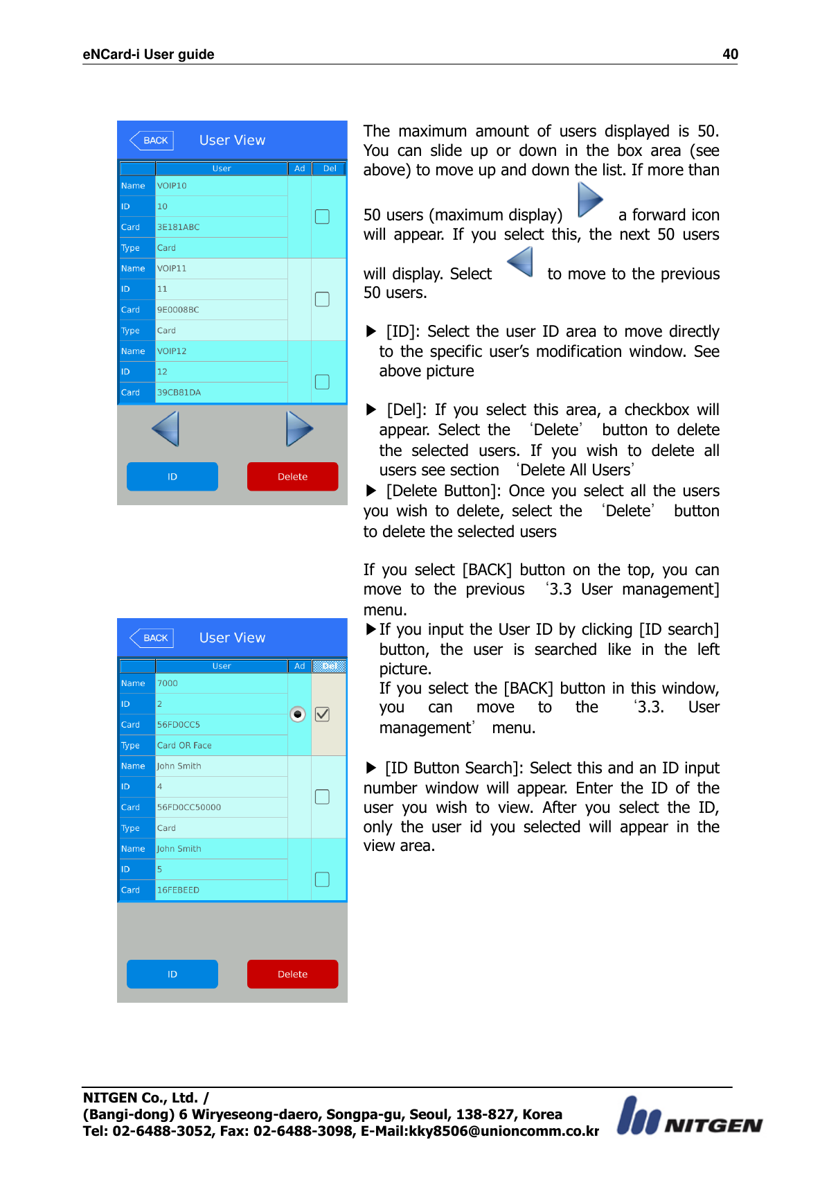 eNCard-i User guide                                                                          40 NITGEN Co., Ltd. /   (Bangi-dong) 6 Wiryeseong-daero, Songpa-gu, Seoul, 138-827, Korea Tel: 02-6488-3052, Fax: 02-6488-3098, E-Mail:kky8506@unioncomm.co.kr    The  maximum  amount  of  users  displayed  is  50. You  can  slide  up  or  down  in  the  box  area  (see above) to move up and down the list. If more than 50 users (maximum display)    a forward icon will  appear.  If  you  select  this,  the  next  50  users will display. Select    to move to the previous 50 users.  ▶  [ID]:  Select  the  user ID area to move directly to  the  specific user’s  modification window.  See above picture  ▶  [Del]:  If  you  select  this  area,  a  checkbox  will appear.  Select  the  ‘Delete’  button  to  delete the  selected  users.  If  you  wish  to  delete  all users see section ‘Delete All Users’ ▶  [Delete Button]:  Once you select all the  users you  wish  to  delete,  select  the  ‘Delete’  button to delete the selected users  If  you  select  [BACK]  button  on  the  top,  you  can move  to  the  previous  ‘3.3  User  management] menu.  ▶If you input the User ID by clicking [ID search] button,  the  user  is  searched  like  in  the  left picture. If you select the [BACK] button in this window, you  can  move  to  the  ‘3.3.  User management’ menu.  ▶ [ID Button Search]: Select this and an ID input number  window  will  appear.  Enter  the  ID  of  the user  you  wish  to  view.  After  you  select  the  ID, only  the  user  id  you  selected  will  appear  in  the view area.    