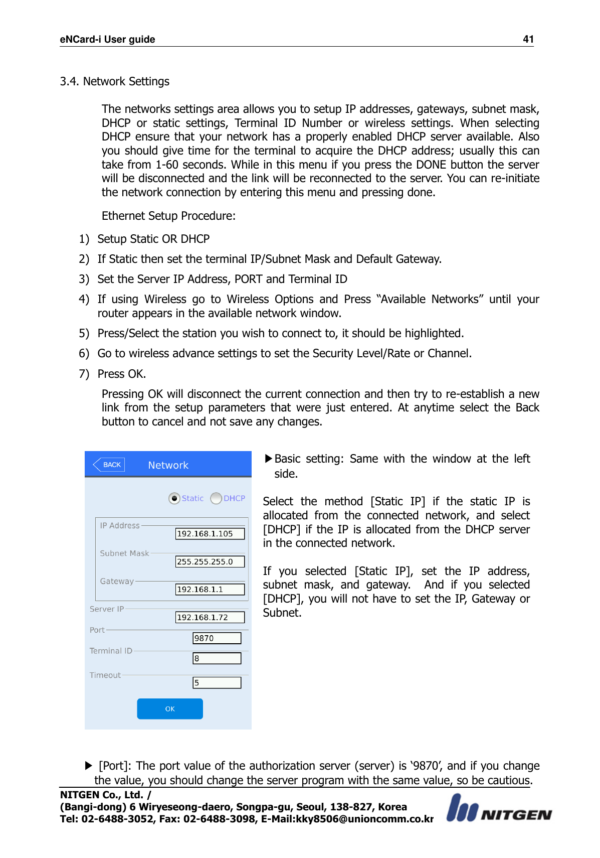 eNCard-i User guide                                                                          41 NITGEN Co., Ltd. /   (Bangi-dong) 6 Wiryeseong-daero, Songpa-gu, Seoul, 138-827, Korea Tel: 02-6488-3052, Fax: 02-6488-3098, E-Mail:kky8506@unioncomm.co.kr  3.4. Network Settings  The networks settings area allows you to setup IP addresses, gateways, subnet mask, DHCP  or  static  settings,  Terminal  ID  Number  or  wireless  settings.  When  selecting DHCP ensure that your network has a properly enabled DHCP server available. Also you should give time for the terminal to acquire the DHCP address; usually this can take from 1-60 seconds. While in this menu if you press the DONE button the server will be disconnected and the link will be reconnected to the server. You can re-initiate the network connection by entering this menu and pressing done. Ethernet Setup Procedure: 1) Setup Static OR DHCP 2) If Static then set the terminal IP/Subnet Mask and Default Gateway. 3) Set the Server IP Address, PORT and Terminal ID 4) If  using  Wireless  go  to  Wireless  Options  and  Press  “Available  Networks”  until  your router appears in the available network window. 5) Press/Select the station you wish to connect to, it should be highlighted. 6) Go to wireless advance settings to set the Security Level/Rate or Channel. 7) Press OK. Pressing OK will disconnect the current connection and then try to re-establish a new link  from  the  setup  parameters  that  were  just  entered.  At  anytime  select  the  Back button to cancel and not save any changes.   ▶Basic  setting:  Same  with  the  window  at  the  left side.  Select  the  method  [Static  IP]  if  the  static  IP  is allocated  from  the  connected  network,  and  select [DHCP] if the IP is allocated from the DHCP server in the connected network.  If  you  selected  [Static  IP],  set  the  IP  address, subnet  mask,  and  gateway.    And  if  you  selected [DHCP], you will not have to set the IP, Gateway or Subnet.     ▶ [Port]: The port value of the authorization server (server) is ‘9870’, and if you change the value, you should change the server program with the same value, so be cautious.   