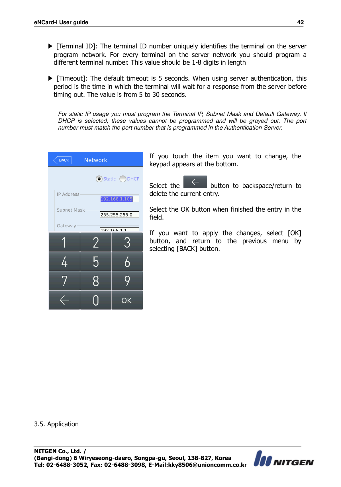 eNCard-i User guide                                                                          42 NITGEN Co., Ltd. /   (Bangi-dong) 6 Wiryeseong-daero, Songpa-gu, Seoul, 138-827, Korea Tel: 02-6488-3052, Fax: 02-6488-3098, E-Mail:kky8506@unioncomm.co.kr  ▶ [Terminal ID]: The terminal ID number uniquely identifies the terminal on the server program  network.  For  every  terminal  on  the  server  network  you  should  program  a different terminal number. This value should be 1-8 digits in length  ▶  [Timeout]: The default  timeout is 5 seconds.  When  using  server authentication, this period is the time in which the terminal will wait for a response from the server before timing out. The value is from 5 to 30 seconds.  For static IP usage you must program the Terminal IP, Subnet Mask and Default Gateway. If DHCP  is  selected,  these  values  cannot  be  programmed  and  will  be  grayed  out.  The  port number must match the port number that is programmed in the Authentication Server.    If  you  touch  the  item  you  want  to  change,  the keypad appears at the bottom.  Select  the    button  to  backspace/return  to delete the current entry.  Select the OK button when finished the entry in the field.  If  you  want  to  apply  the  changes,  select  [OK] button,  and  return  to  the  previous  menu  by selecting [BACK] button.               3.5. Application  