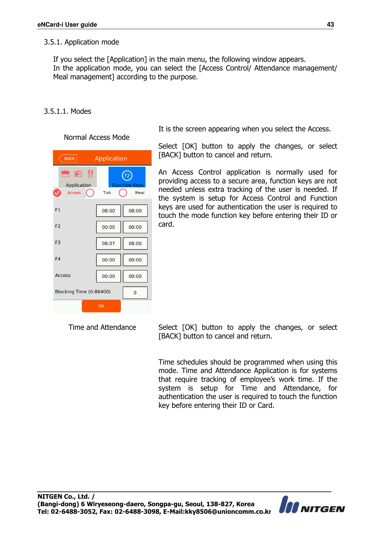 eNCard-i User guide                                                                          43 NITGEN Co., Ltd. /   (Bangi-dong) 6 Wiryeseong-daero, Songpa-gu, Seoul, 138-827, Korea Tel: 02-6488-3052, Fax: 02-6488-3098, E-Mail:kky8506@unioncomm.co.kr 3.5.1. Application mode  If you select the [Application] in the main menu, the following window appears. In the application mode, you can select  the  [Access Control/ Attendance management/ Meal management] according to the purpose.    3.5.1.1. Modes      Normal Access Mode   It is the screen appearing when you select the Access.  Select  [OK]  button  to  apply  the  changes,  or  select [BACK] button to cancel and return.  An  Access  Control  application  is  normally  used  for providing access to a secure area, function keys are not needed  unless  extra  tracking  of  the  user  is  needed.  If the  system  is  setup  for  Access  Control  and  Function keys are used for authentication the user is required to touch the mode function key before entering their ID or card.  Time and Attendance   Select  [OK]  button  to  apply  the  changes,  or  select [BACK] button to cancel and return.   Time schedules should be programmed when using this mode.  Time  and  Attendance  Application  is  for  systems that  require  tracking  of  employee’s  work  time.  If  the system  is  setup  for  Time  and  Attendance,  for authentication the user is required to touch the function key before entering their ID or Card. 