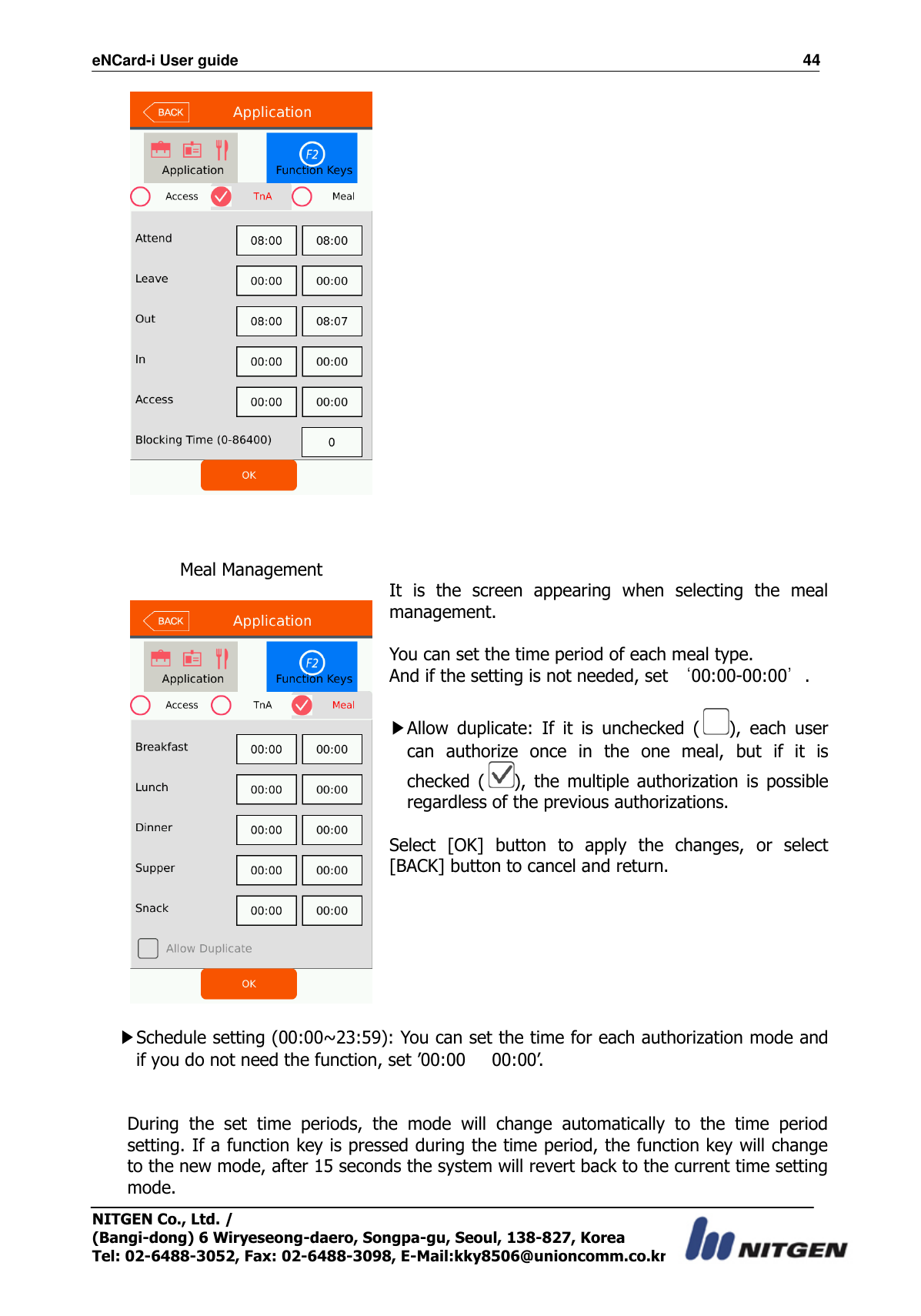 eNCard-i User guide                                                                          44 NITGEN Co., Ltd. /   (Bangi-dong) 6 Wiryeseong-daero, Songpa-gu, Seoul, 138-827, Korea Tel: 02-6488-3052, Fax: 02-6488-3098, E-Mail:kky8506@unioncomm.co.kr     Meal Management     It  is  the  screen  appearing  when  selecting  the  meal management.  You can set the time period of each meal type. And if the setting is not needed, set ‘00:00-00:00’.  ▶Allow  duplicate:  If  it  is  unchecked  ( ),  each  user can  authorize  once  in  the  one  meal,  but  if  it  is checked  ( ),  the  multiple  authorization  is  possible regardless of the previous authorizations.  Select  [OK]  button  to  apply  the  changes,  or  select [BACK] button to cancel and return.   ▶Schedule setting (00:00~23:59): You can set the time for each authorization mode and if you do not need the function, set ’00:00      00:00’.   During  the  set  time  periods,  the  mode  will  change  automatically  to  the  time  period setting. If a function key is pressed during the time period, the function key will change to the new mode, after 15 seconds the system will revert back to the current time setting mode. 