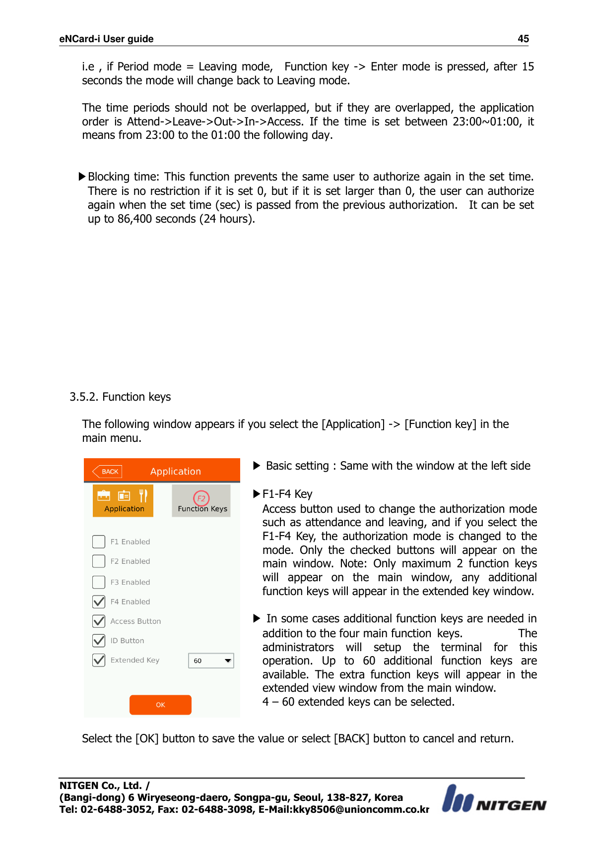 eNCard-i User guide                                                                          45 NITGEN Co., Ltd. /   (Bangi-dong) 6 Wiryeseong-daero, Songpa-gu, Seoul, 138-827, Korea Tel: 02-6488-3052, Fax: 02-6488-3098, E-Mail:kky8506@unioncomm.co.kr i.e , if Period mode = Leaving mode,    Function key -&gt; Enter mode is pressed, after 15 seconds the mode will change back to Leaving mode.  The  time  periods  should not  be  overlapped,  but  if  they  are  overlapped, the  application order  is  Attend-&gt;Leave-&gt;Out-&gt;In-&gt;Access.  If  the  time  is  set  between  23:00~01:00,  it means from 23:00 to the 01:00 the following day.   ▶Blocking time: This function prevents the same user to authorize again in the set time.   There is no restriction if it is set 0, but if it is set larger than 0, the user can authorize again when the set time (sec) is passed from the previous authorization.    It can be set up to 86,400 seconds (24 hours).             3.5.2. Function keys  The following window appears if you select the [Application] -&gt; [Function key] in the main menu.   ▶ Basic setting : Same with the window at the left side  ▶F1-F4 Key Access button used to change the authorization mode such as attendance and leaving, and if you select the F1-F4  Key,  the  authorization mode is  changed  to  the mode.  Only  the  checked  buttons  will  appear  on  the main  window.  Note:  Only  maximum  2  function  keys will  appear  on  the  main  window,  any  additional function keys will appear in the extended key window.  ▶ In some cases additional function keys are needed in addition to the four main function  keys.  The administrators  will  setup  the  terminal  for  this operation.  Up  to  60  additional  function  keys  are available.  The  extra  function  keys  will  appear  in  the extended view window from the main window.   4 – 60 extended keys can be selected.  Select the [OK] button to save the value or select [BACK] button to cancel and return.     