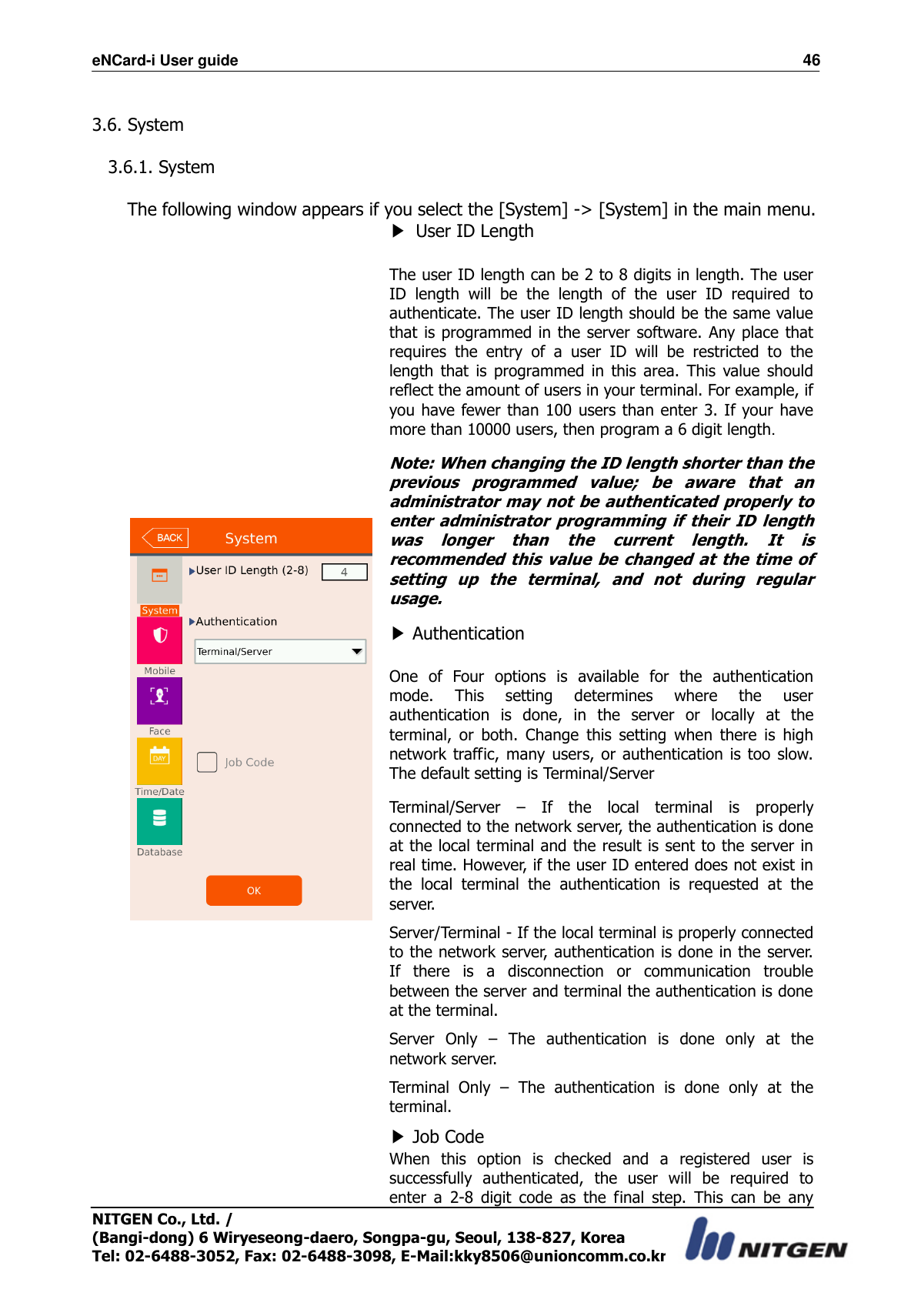 eNCard-i User guide                                                                          46 NITGEN Co., Ltd. /   (Bangi-dong) 6 Wiryeseong-daero, Songpa-gu, Seoul, 138-827, Korea Tel: 02-6488-3052, Fax: 02-6488-3098, E-Mail:kky8506@unioncomm.co.kr  3.6. System  3.6.1. System  The following window appears if you select the [System] -&gt; [System] in the main menu.               ▶ User ID Length  The user ID length can be 2 to 8 digits in length. The user ID  length  will  be  the  length  of  the  user  ID  required  to authenticate. The user ID length should be the same value that is programmed in the server software.  Any place that requires  the  entry  of  a  user  ID  will  be  restricted  to  the length  that  is  programmed  in  this  area.  This  value  should reflect the amount of users in your terminal. For example, if you have fewer than 100 users than enter 3. If your have more than 10000 users, then program a 6 digit length. Note: When changing the ID length shorter than the previous  programmed  value;  be  aware  that  an administrator may not be authenticated properly to enter  administrator  programming  if  their  ID  length was  longer  than  the  current  length.  It  is recommended  this  value  be  changed at  the  time of setting  up  the  terminal,  and  not  during  regular usage.   ▶ Authentication  One  of  Four  options  is  available  for  the  authentication mode.  This  setting  determines  where  the  user authentication  is  done,  in  the  server  or  locally  at  the terminal,  or  both.  Change  this  setting  when  there  is  high network  traffic,  many  users,  or authentication  is  too  slow. The default setting is Terminal/Server Terminal/Server  –  If  the  local  terminal  is  properly connected to the network server, the authentication is done at the local terminal and the result is sent to the server in real time. However, if the user ID entered does not exist in the  local  terminal  the  authentication  is  requested  at  the server. Server/Terminal - If the local terminal is properly connected to the network server, authentication is done in the server. If  there  is  a  disconnection  or  communication  trouble between the server and terminal the authentication is done at the terminal. Server  Only  –  The  authentication  is  done  only  at  the network server. Terminal  Only  –  The  authentication  is  done  only  at  the terminal. ▶ Job Code When  this  option  is  checked  and  a  registered  user  is successfully  authenticated,  the  user  will  be  required  to enter  a  2-8  digit  code  as  the  final  step.  This  can  be  any 