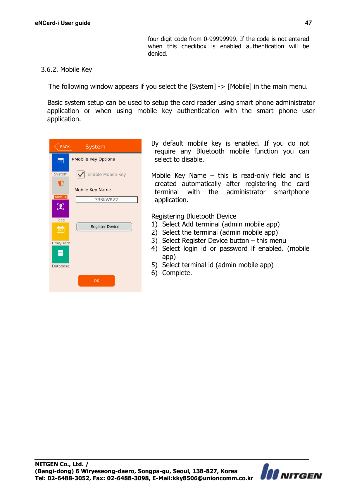eNCard-i User guide                                                                          47 NITGEN Co., Ltd. /   (Bangi-dong) 6 Wiryeseong-daero, Songpa-gu, Seoul, 138-827, Korea Tel: 02-6488-3052, Fax: 02-6488-3098, E-Mail:kky8506@unioncomm.co.kr four digit code from 0-99999999. If the code is not entered when  this  checkbox  is  enabled  authentication  will  be denied.    3.6.2. Mobile Key  The following window appears if you select the [System] -&gt; [Mobile] in the main menu.  Basic system setup can be used to setup the card reader using smart phone administrator application  or  when  using  mobile  key  authentication  with  the  smart  phone  user application.    By  default  mobile  key  is  enabled.  If  you  do  not require  any  Bluetooth  mobile  function  you  can select to disable.  Mobile  Key  Name  –  this  is  read-only  field  and  is created  automatically  after  registering  the  card terminal  with  the  administrator  smartphone application.  Registering Bluetooth Device 1) Select Add terminal (admin mobile app) 2) Select the terminal (admin mobile app) 3) Select Register Device button – this menu 4) Select  login  id  or  password  if  enabled.  (mobile app) 5) Select terminal id (admin mobile app) 6) Complete.     