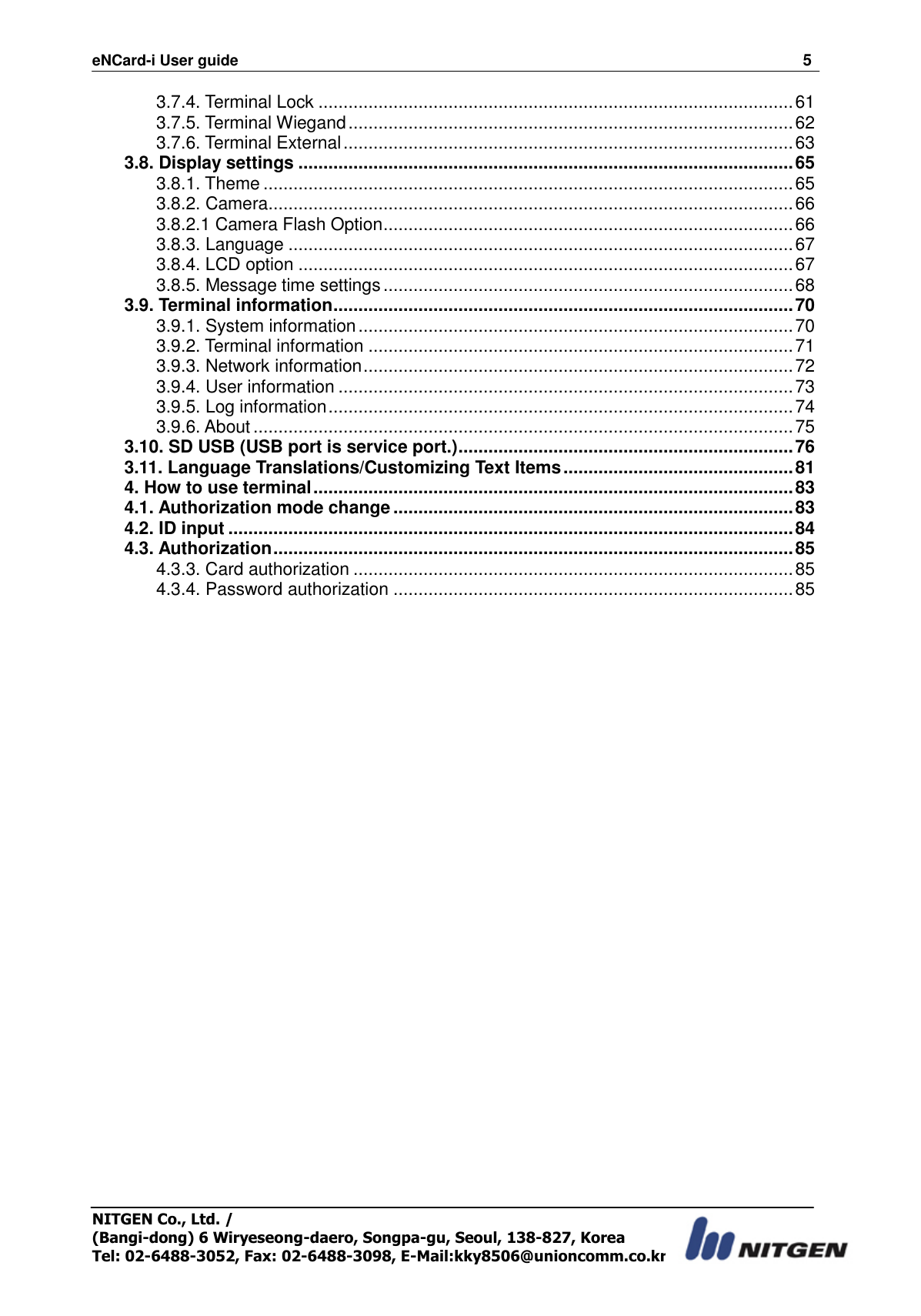 eNCard-i User guide                                                                          5 NITGEN Co., Ltd. /   (Bangi-dong) 6 Wiryeseong-daero, Songpa-gu, Seoul, 138-827, Korea Tel: 02-6488-3052, Fax: 02-6488-3098, E-Mail:kky8506@unioncomm.co.kr 3.7.4. Terminal Lock ............................................................................................... 61 3.7.5. Terminal Wiegand ......................................................................................... 62 3.7.6. Terminal External .......................................................................................... 63 3.8. Display settings ................................................................................................... 65 3.8.1. Theme .......................................................................................................... 65 3.8.2. Camera ......................................................................................................... 66 3.8.2.1 Camera Flash Option .................................................................................. 66 3.8.3. Language ..................................................................................................... 67 3.8.4. LCD option ................................................................................................... 67 3.8.5. Message time settings .................................................................................. 68 3.9. Terminal information ............................................................................................ 70 3.9.1. System information ....................................................................................... 70 3.9.2. Terminal information ..................................................................................... 71 3.9.3. Network information ...................................................................................... 72 3.9.4. User information ........................................................................................... 73 3.9.5. Log information ............................................................................................. 74 3.9.6. About ............................................................................................................ 75 3.10. SD USB (USB port is service port.) ................................................................... 76 3.11. Language Translations/Customizing Text Items .............................................. 81 4. How to use terminal ................................................................................................ 83 4.1. Authorization mode change ................................................................................ 83 4.2. ID input ................................................................................................................. 84 4.3. Authorization ........................................................................................................ 85 4.3.3. Card authorization ........................................................................................ 85 4.3.4. Password authorization ................................................................................ 85  