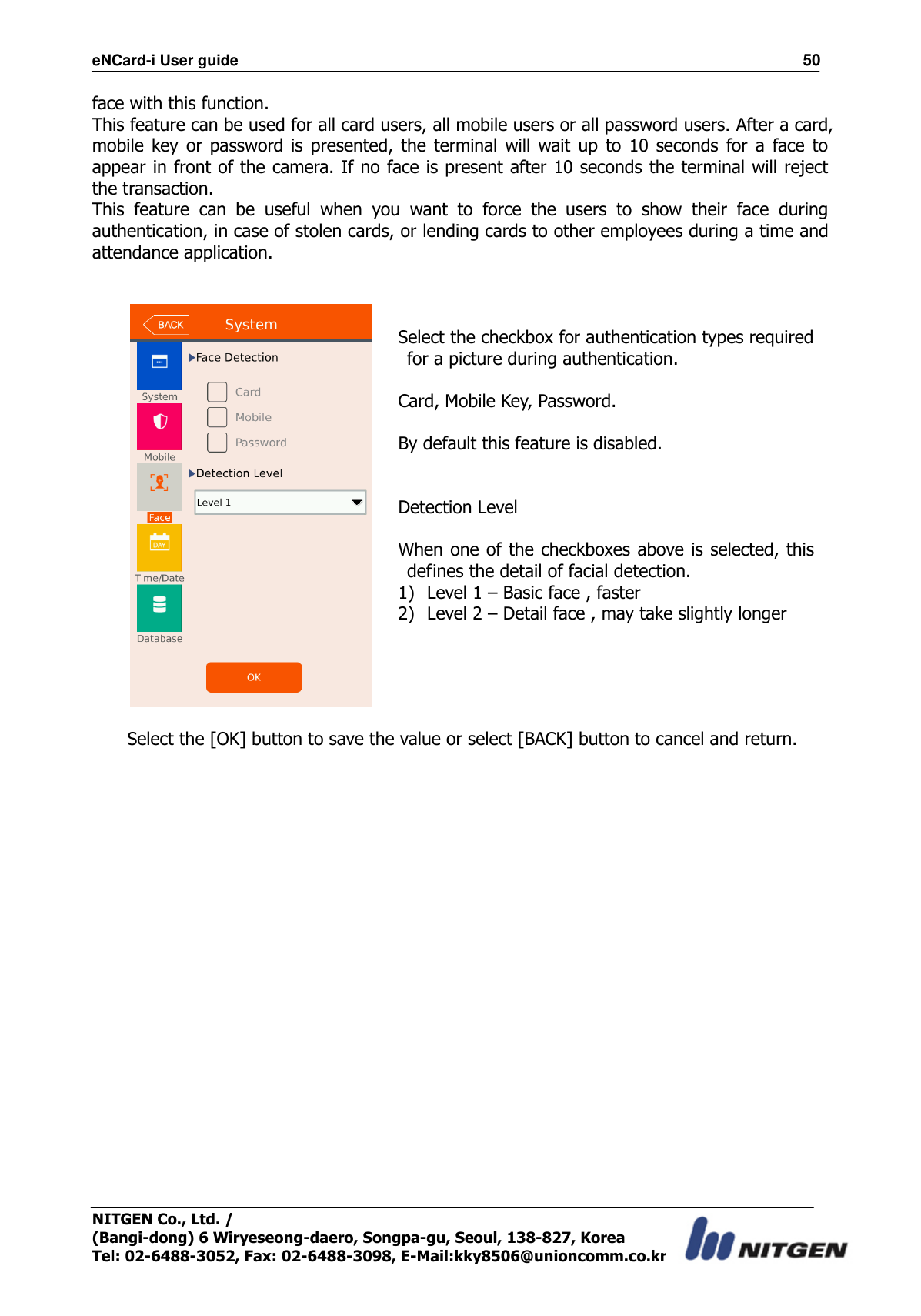 eNCard-i User guide                                                                          50 NITGEN Co., Ltd. /   (Bangi-dong) 6 Wiryeseong-daero, Songpa-gu, Seoul, 138-827, Korea Tel: 02-6488-3052, Fax: 02-6488-3098, E-Mail:kky8506@unioncomm.co.kr face with this function. This feature can be used for all card users, all mobile users or all password users. After a card, mobile  key  or password is  presented, the  terminal will  wait up  to  10  seconds  for  a  face  to appear in front of the camera. If no face is present after 10 seconds the terminal will reject the transaction. This  feature  can  be  useful  when  you  want  to  force  the  users  to  show  their  face  during authentication, in case of stolen cards, or lending cards to other employees during a time and attendance application.     Select the checkbox for authentication types required for a picture during authentication.  Card, Mobile Key, Password.  By default this feature is disabled.   Detection Level  When one of the checkboxes above  is selected, this defines the detail of facial detection. 1) Level 1 – Basic face , faster 2) Level 2 – Detail face , may take slightly longer    Select the [OK] button to save the value or select [BACK] button to cancel and return.                          