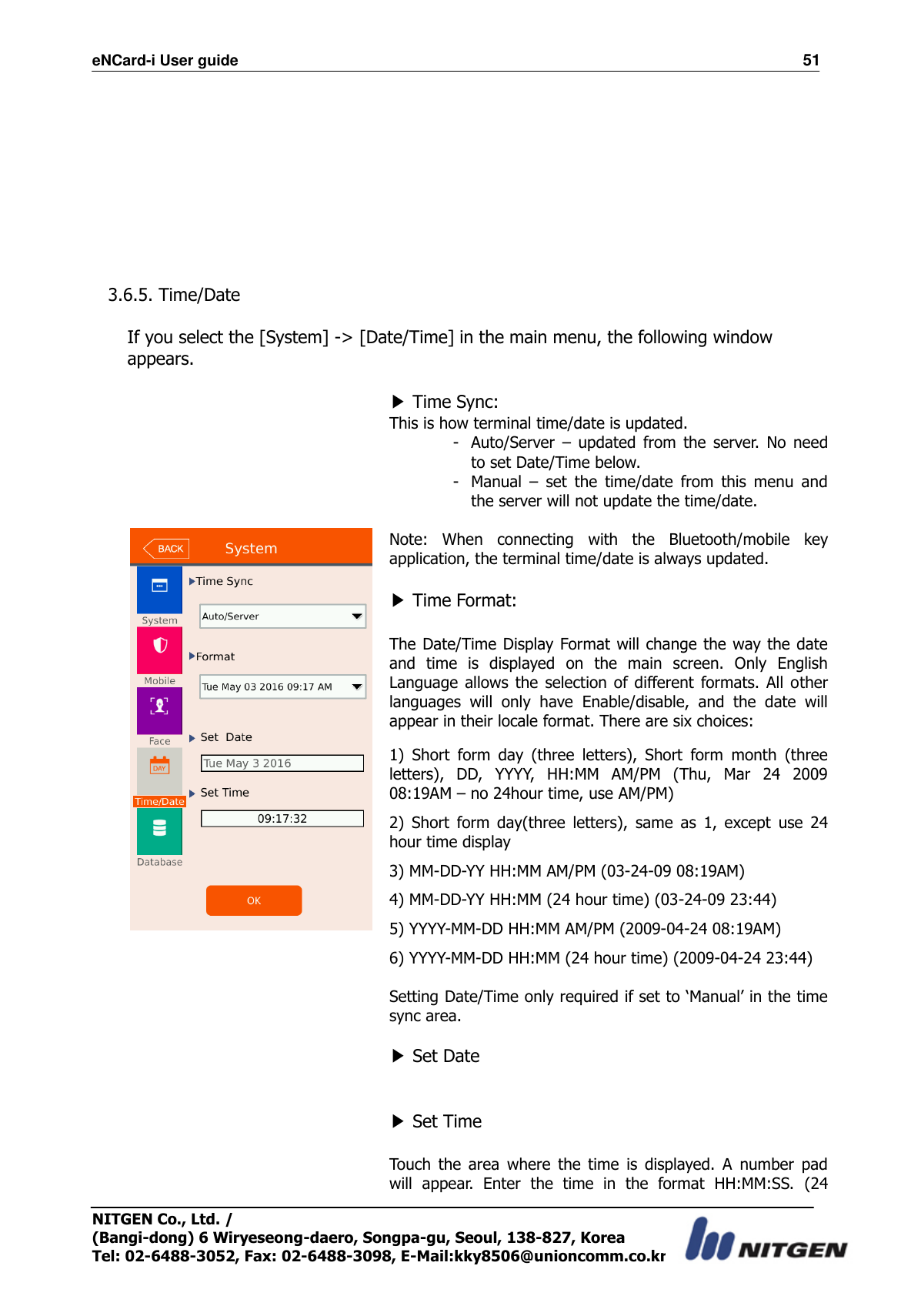 eNCard-i User guide                                                                          51 NITGEN Co., Ltd. /   (Bangi-dong) 6 Wiryeseong-daero, Songpa-gu, Seoul, 138-827, Korea Tel: 02-6488-3052, Fax: 02-6488-3098, E-Mail:kky8506@unioncomm.co.kr          3.6.5. Time/Date  If you select the [System] -&gt; [Date/Time] in the main menu, the following window appears.                      ▶ Time Sync:   This is how terminal time/date is updated.   - Auto/Server  –  updated  from  the  server.  No  need to set Date/Time below. - Manual  –  set  the  time/date  from  this  menu  and the server will not update the time/date.  Note:  When  connecting  with  the  Bluetooth/mobile  key application, the terminal time/date is always updated.  ▶ Time Format:  The Date/Time Display Format will change the way the date and  time  is  displayed  on  the  main  screen.  Only  English Language  allows  the selection  of  different  formats.  All  other languages  will  only  have  Enable/disable,  and  the  date  will appear in their locale format. There are six choices: 1)  Short  form  day  (three  letters),  Short  form  month  (three letters),  DD,  YYYY,  HH:MM  AM/PM  (Thu,  Mar  24  2009 08:19AM – no 24hour time, use AM/PM) 2)  Short  form  day(three  letters),  same  as  1,  except  use  24 hour time display   3) MM-DD-YY HH:MM AM/PM (03-24-09 08:19AM) 4) MM-DD-YY HH:MM (24 hour time) (03-24-09 23:44) 5) YYYY-MM-DD HH:MM AM/PM (2009-04-24 08:19AM) 6) YYYY-MM-DD HH:MM (24 hour time) (2009-04-24 23:44)  Setting Date/Time only required if set to ‘Manual’ in the time sync area.  ▶ Set Date   ▶ Set Time  Touch  the  area  where  the  time  is  displayed.  A  number  pad will  appear.  Enter  the  time  in  the  format  HH:MM:SS.  (24 