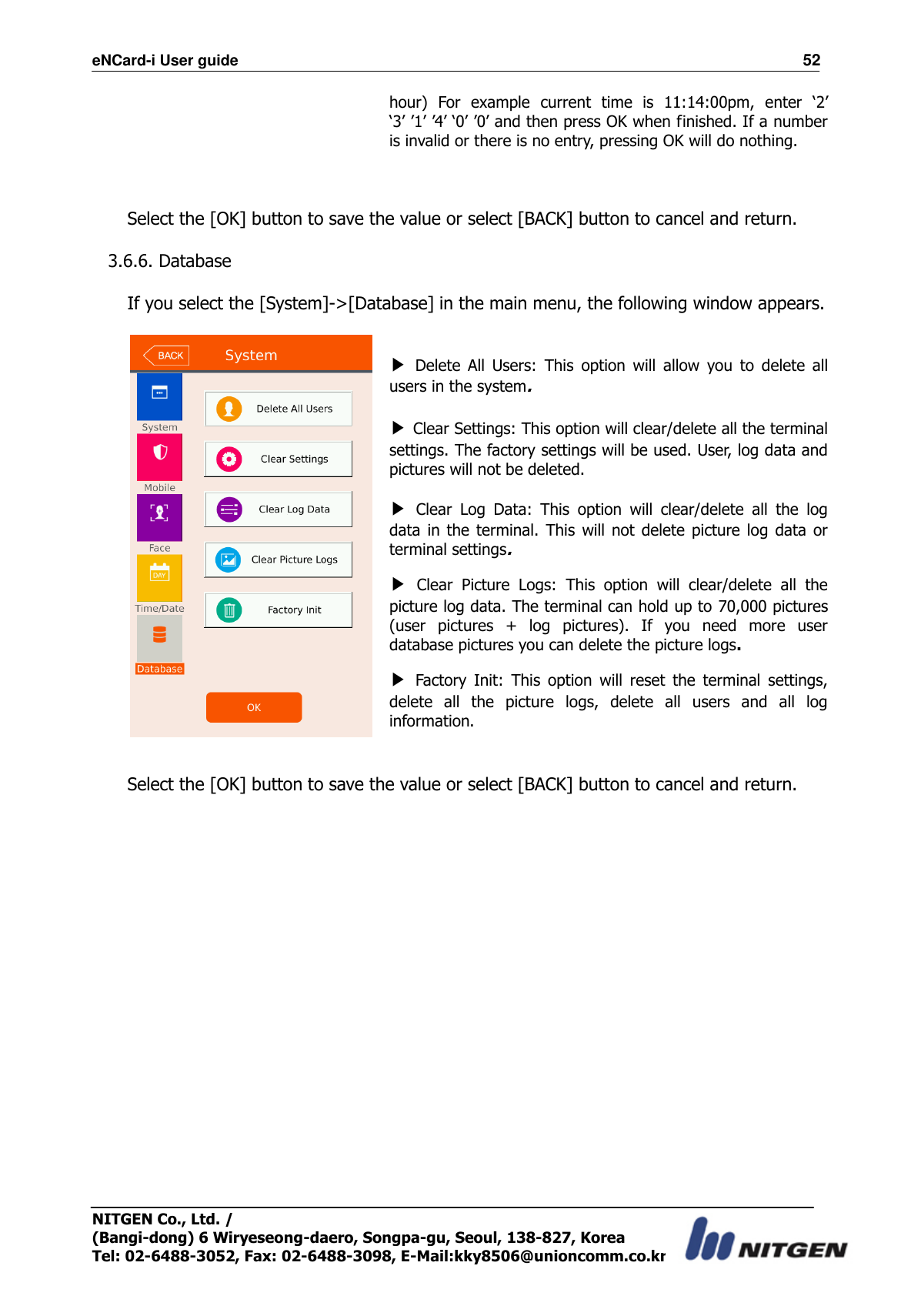 eNCard-i User guide                                                                          52 NITGEN Co., Ltd. /   (Bangi-dong) 6 Wiryeseong-daero, Songpa-gu, Seoul, 138-827, Korea Tel: 02-6488-3052, Fax: 02-6488-3098, E-Mail:kky8506@unioncomm.co.kr hour)  For  example  current  time  is  11:14:00pm,  enter  ‘2’ ‘3’ ’1’ ’4’ ‘0’ ’0’ and then press OK when finished. If a number is invalid or there is no entry, pressing OK will do nothing.   Select the [OK] button to save the value or select [BACK] button to cancel and return.      3.6.6. Database  If you select the [System]-&gt;[Database] in the main menu, the following window appears.    ▶ Delete  All  Users:  This  option  will  allow  you  to  delete  all users in the system.    ▶ Clear Settings: This option will clear/delete all the terminal settings. The factory settings will be used. User, log data and pictures will not be deleted.  ▶ Clear  Log  Data:  This  option  will  clear/delete  all  the  log data  in  the  terminal.  This  will not delete  picture  log  data or terminal settings. ▶ Clear  Picture  Logs:  This  option  will  clear/delete  all  the picture log data. The terminal can hold up to 70,000 pictures (user  pictures  +  log  pictures).  If  you  need  more  user database pictures you can delete the picture logs.   ▶ Factory  Init:  This  option  will  reset  the  terminal  settings, delete  all  the  picture  logs,  delete  all  users  and  all  log information.   Select the [OK] button to save the value or select [BACK] button to cancel and return.       