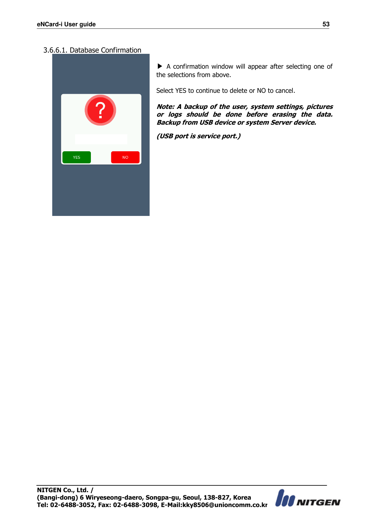 eNCard-i User guide                                                                          53 NITGEN Co., Ltd. /   (Bangi-dong) 6 Wiryeseong-daero, Songpa-gu, Seoul, 138-827, Korea Tel: 02-6488-3052, Fax: 02-6488-3098, E-Mail:kky8506@unioncomm.co.kr  3.6.6.1. Database Confirmation              ▶ A confirmation  window will appear after selecting one of the selections from above.    Select YES to continue to delete or NO to cancel.  Note: A backup of the user, system settings, pictures or  logs  should  be  done  before  erasing  the  data. Backup from USB device or system Server device. (USB port is service port.)                      