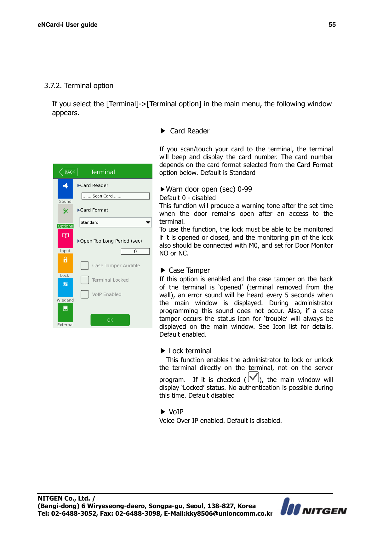 eNCard-i User guide                                                                          55 NITGEN Co., Ltd. /   (Bangi-dong) 6 Wiryeseong-daero, Songpa-gu, Seoul, 138-827, Korea Tel: 02-6488-3052, Fax: 02-6488-3098, E-Mail:kky8506@unioncomm.co.kr      3.7.2. Terminal option  If you select the [Terminal]-&gt;[Terminal option] in the main menu, the following window appears.        ▶ Card Reader  If  you  scan/touch  your  card  to  the  terminal,  the  terminal will  beep  and  display  the  card  number.  The  card  number depends on the card format selected from the Card Format option below. Default is Standard  ▶Warn door open (sec) 0-99 Default 0 - disabled This function will produce a warning tone after the set time when  the  door  remains  open  after  an  access  to  the terminal. To use the function, the lock must be able to be monitored if it is opened or closed, and the monitoring pin of the lock also should be connected with M0, and set for Door Monitor NO or NC.  ▶ Case Tamper If this option  is enabled and the case tamper on the  back of  the  terminal  is  ‘opened’  (terminal  removed  from  the wall), an error sound will be heard  every 5 seconds  when the  main  window  is  displayed.  During  administrator programming  this  sound  does  not  occur.  Also,  if  a  case tamper  occurs  the  status  icon  for  ‘trouble’  will  always  be displayed  on  the  main  window.  See  Icon  list  for  details. Default enabled.  ▶ Lock terminal This function enables the administrator to lock or unlock the  terminal  directly  on  the  terminal,  not  on  the  server program.    If  it  is  checked  ( ),  the  main  window  will display ‘Locked’ status. No authentication is possible during this time. Default disabled  ▶ VoIP   Voice Over IP enabled. Default is disabled.        