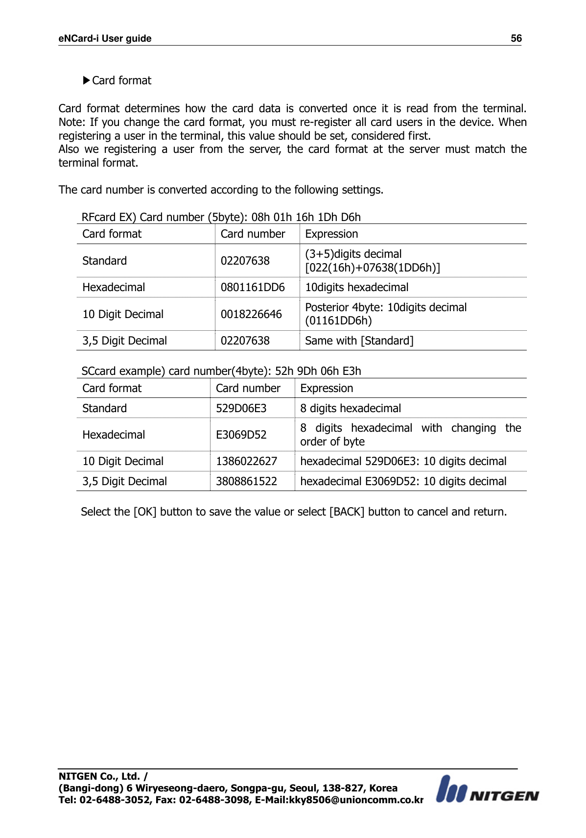 eNCard-i User guide                                                                          56 NITGEN Co., Ltd. /   (Bangi-dong) 6 Wiryeseong-daero, Songpa-gu, Seoul, 138-827, Korea Tel: 02-6488-3052, Fax: 02-6488-3098, E-Mail:kky8506@unioncomm.co.kr  ▶Card format  Card  format  determines  how  the  card  data  is  converted  once  it  is  read  from  the  terminal.  Note: If you change the card format, you must re-register all card users in the device. When registering a user in the terminal, this value should be set, considered first. Also  we  registering  a  user  from  the  server,  the  card  format  at  the  server  must  match  the terminal format.  The card number is converted according to the following settings.  RFcard EX) Card number (5byte): 08h 01h 16h 1Dh D6h Card format Card number Expression Standard 02207638 (3+5)digits decimal [022(16h)+07638(1DD6h)] Hexadecimal 0801161DD6 10digits hexadecimal 10 Digit Decimal 0018226646 Posterior 4byte: 10digits decimal   (01161DD6h) 3,5 Digit Decimal 02207638 Same with [Standard]  SCcard example) card number(4byte): 52h 9Dh 06h E3h Card format Card number Expression Standard 529D06E3 8 digits hexadecimal Hexadecimal E3069D52 8  digits  hexadecimal  with  changing  the order of byte 10 Digit Decimal 1386022627 hexadecimal 529D06E3: 10 digits decimal 3,5 Digit Decimal 3808861522 hexadecimal E3069D52: 10 digits decimal  Select the [OK] button to save the value or select [BACK] button to cancel and return.                         