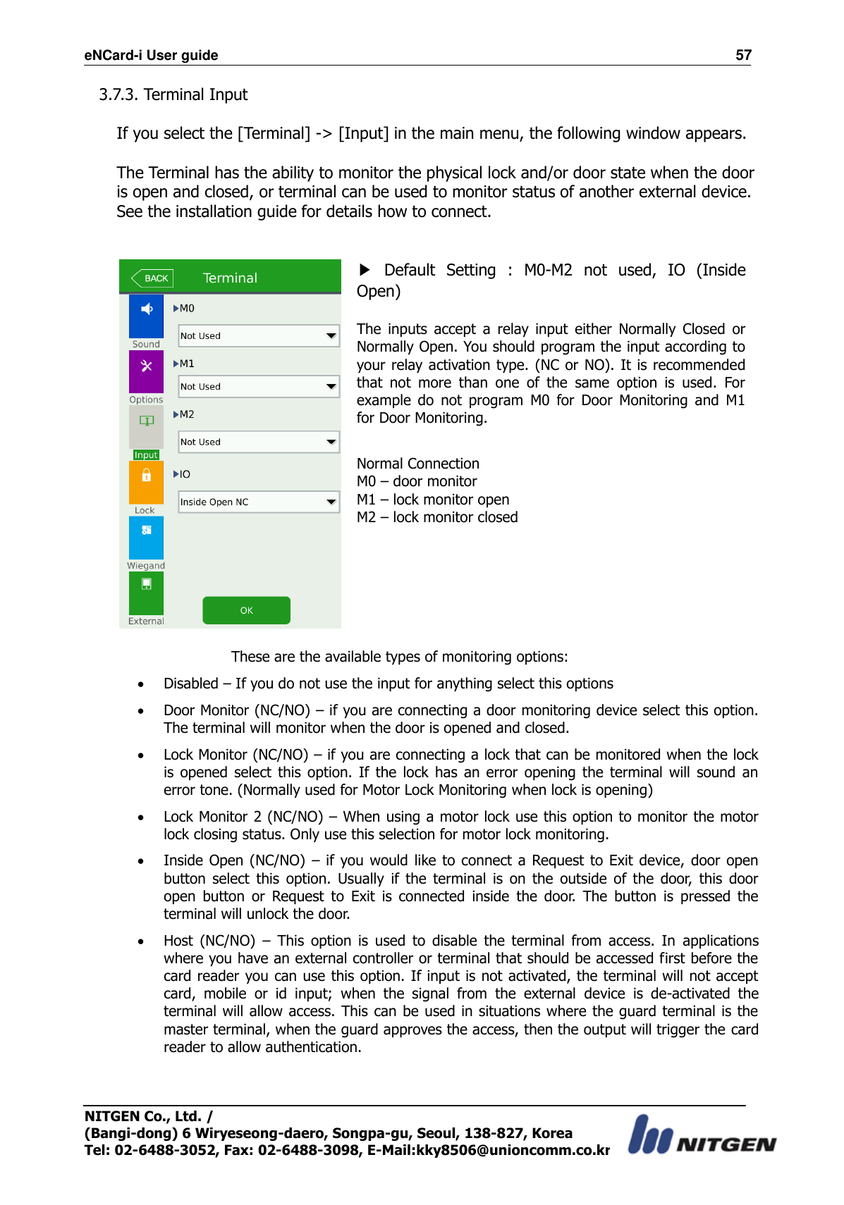 eNCard-i User guide                                                                          57 NITGEN Co., Ltd. /   (Bangi-dong) 6 Wiryeseong-daero, Songpa-gu, Seoul, 138-827, Korea Tel: 02-6488-3052, Fax: 02-6488-3098, E-Mail:kky8506@unioncomm.co.kr 3.7.3. Terminal Input  If you select the [Terminal] -&gt; [Input] in the main menu, the following window appears.  The Terminal has the ability to monitor the physical lock and/or door state when the door is open and closed, or terminal can be used to monitor status of another external device. See the installation guide for details how to connect.    ▶  Default  Setting  :  M0-M2  not  used,  IO  (Inside Open)  The  inputs  accept  a  relay  input  either  Normally  Closed  or Normally Open. You should program the input according to your relay activation type. (NC or  NO). It is recommended that  not  more  than  one  of  the  same  option  is  used.  For example  do  not  program  M0  for  Door  Monitoring  and  M1 for Door Monitoring.  Normal Connection M0 – door monitor M1 – lock monitor open M2 – lock monitor closed   These are the available types of monitoring options:  Disabled – If you do not use the input for anything select this options  Door Monitor (NC/NO) – if you are connecting a door monitoring device select this option. The terminal will monitor when the door is opened and closed.  Lock Monitor (NC/NO) – if you are connecting a lock that can be monitored when the lock is  opened  select  this  option.  If  the  lock  has  an  error  opening  the  terminal  will  sound  an error tone. (Normally used for Motor Lock Monitoring when lock is opening)  Lock Monitor 2 (NC/NO) – When using a motor lock use this option to monitor the motor lock closing status. Only use this selection for motor lock monitoring.    Inside Open (NC/NO)  – if you would like to connect  a Request to  Exit device,  door open button  select  this  option.  Usually  if  the  terminal  is  on  the  outside  of  the  door,  this  door open  button  or  Request  to  Exit  is  connected  inside  the  door.  The  button  is  pressed  the terminal will unlock the door.  Host  (NC/NO)  –  This  option  is  used  to  disable  the  terminal  from  access.  In  applications where you have an external controller or terminal that should be accessed first before the card reader you can use this option. If input is not activated, the terminal will not accept card,  mobile  or  id  input;  when  the  signal  from  the  external  device  is  de-activated  the terminal will allow access. This can be used in situations where the guard terminal is the master terminal, when the guard approves the access, then the output will trigger the card reader to allow authentication.  