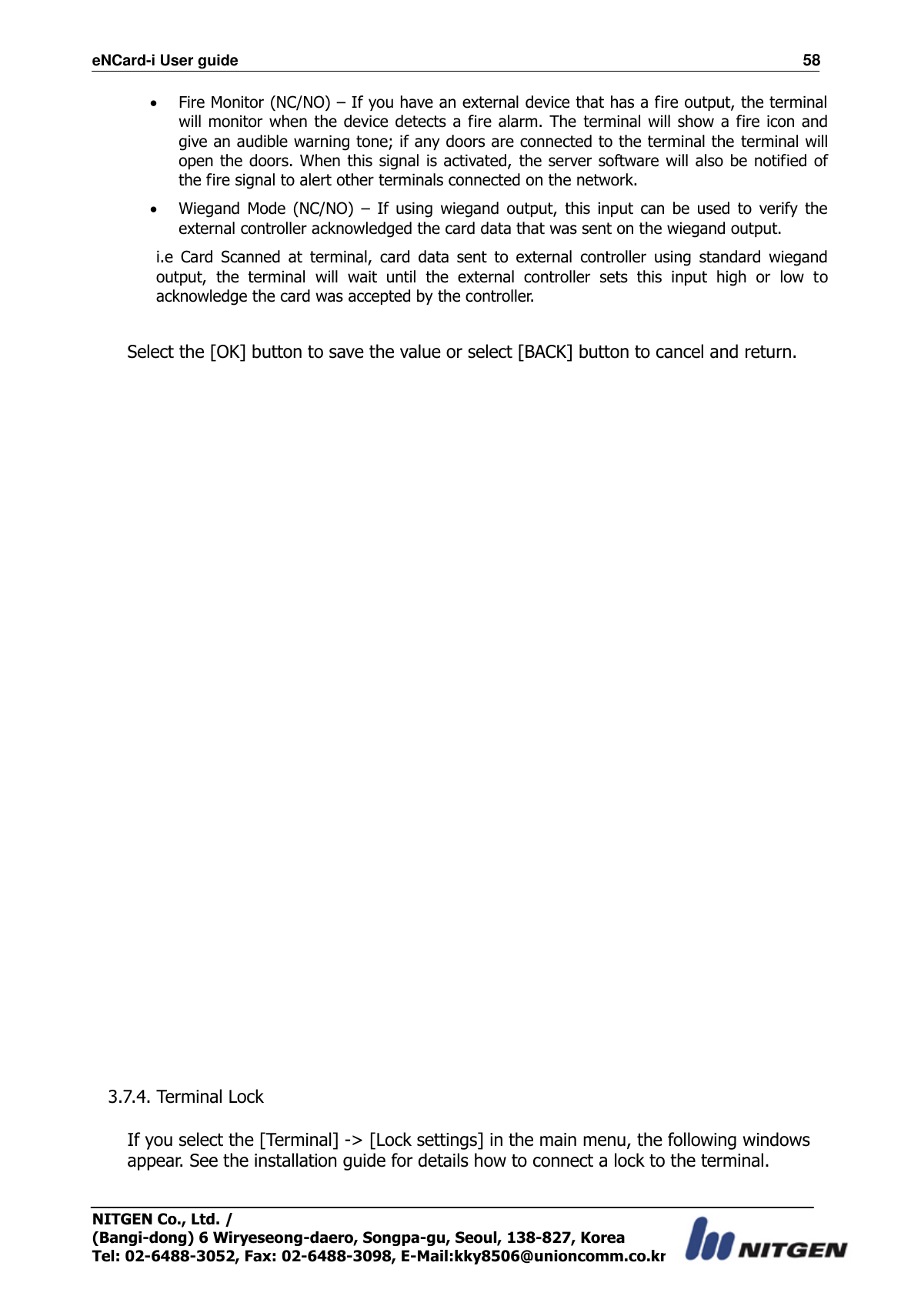 eNCard-i User guide                                                                          58 NITGEN Co., Ltd. /   (Bangi-dong) 6 Wiryeseong-daero, Songpa-gu, Seoul, 138-827, Korea Tel: 02-6488-3052, Fax: 02-6488-3098, E-Mail:kky8506@unioncomm.co.kr  Fire Monitor (NC/NO) – If you have an external device that has a fire output, the terminal will monitor when the device detects a  fire alarm. The  terminal  will show a fire icon and give an audible warning tone; if any doors are connected to the terminal the  terminal will open the doors. When this signal is activated,  the server software will also be notified of the fire signal to alert other terminals connected on the network.  Wiegand  Mode  (NC/NO)  –  If  using  wiegand  output,  this  input  can  be  used  to  verify  the external controller acknowledged the card data that was sent on the wiegand output. i.e  Card  Scanned  at  terminal,  card  data  sent  to  external  controller  using  standard  wiegand output,  the  terminal  will  wait  until  the  external  controller  sets  this  input  high  or  low  to acknowledge the card was accepted by the controller.  Select the [OK] button to save the value or select [BACK] button to cancel and return.                                       3.7.4. Terminal Lock  If you select the [Terminal] -&gt; [Lock settings] in the main menu, the following windows appear. See the installation guide for details how to connect a lock to the terminal.  