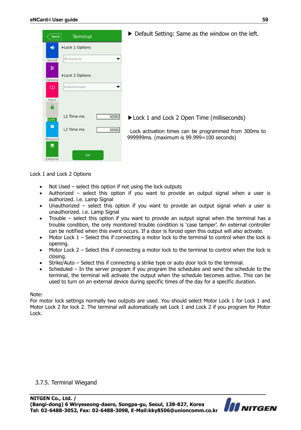 eNCard-i User guide                                                                          59 NITGEN Co., Ltd. /   (Bangi-dong) 6 Wiryeseong-daero, Songpa-gu, Seoul, 138-827, Korea Tel: 02-6488-3052, Fax: 02-6488-3098, E-Mail:kky8506@unioncomm.co.kr  ▶ Default Setting: Same as the window on the left.            ▶Lock 1 and Lock 2 Open Time (milliseconds)   Lock activation times can be programmed from 300ms to 999999ms. (maximum is 99.999=100 seconds)  Lock 1 and Lock 2 Options   Not Used – select this option if not using the lock outputs  Authorized  –  select  this  option  if  you  want  to  provide  an  output  signal  when  a  user  is authorized. i.e. Lamp Signal    Unauthorized  –  select  this  option  if  you  want  to  provide  an  output  signal  when  a  user  is unauthorized. i.e. Lamp Signal  Trouble  –  select  this  option  if  you want to provide an output signal  when the  terminal  has  a trouble condition, the only monitored trouble condition is ‘case tamper’. An external controller can be notified when this event occurs. If a door is forced open this output will also activate.  Motor Lock 1 – Select this if connecting a motor lock to the terminal to control when the lock is opening.  Motor Lock 2 – Select this if connecting a motor lock to the terminal to control when the lock is closing.  Strike/Auto – Select this if connecting a strike type or auto door lock to the terminal.  Scheduled – In the server program if you program the schedules and send the schedule to the terminal, the terminal will activate the output when the schedule becomes active. This can be used to turn on an external device during specific times of the day for a specific duration.  Note: For motor lock settings normally two outputs are used. You should select Motor Lock 1 for Lock 1 and Motor Lock 2 for lock 2. The terminal will automatically set Lock 1 and Lock 2 if you program for Motor Lock.          3.7.5. Terminal Wiegand  