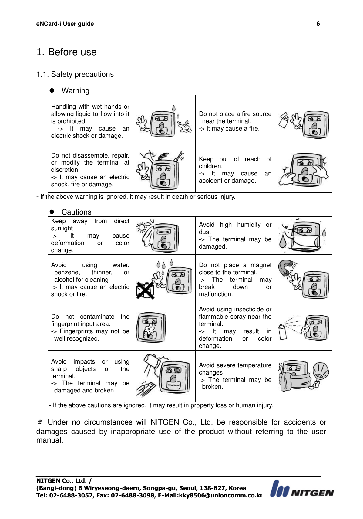 eNCard-i User guide                                                                          6 NITGEN Co., Ltd. /   (Bangi-dong) 6 Wiryeseong-daero, Songpa-gu, Seoul, 138-827, Korea Tel: 02-6488-3052, Fax: 02-6488-3098, E-Mail:kky8506@unioncomm.co.kr  1. Before use  1.1. Safety precautions    Warning Handling with wet hands or allowing liquid to flow into it is prohibited.   -&gt;  It  may  cause  an electric shock or damage.    Do not place a fire source near the terminal. -&gt; It may cause a fire.   Do not disassemble, repair, or  modify  the  terminal  at discretion. -&gt; It may cause an electric shock, fire or damage.  Keep  out  of  reach  of children.   -&gt;  It  may  cause  an accident or damage.    - If the above warning is ignored, it may result in death or serious injury.    Cautions Keep  away  from  direct sunlight -&gt;  It  may  cause deformation  or  color change.  Avoid  high  humidity  or dust   -&gt;  The  terminal  may  be damaged.  Avoid  using  water, benzene,  thinner,  or alcohol for cleaning -&gt; It  may cause  an  electric shock or fire.  Do  not  place  a  magnet close to the terminal. -&gt;  The  terminal  may break  down  or malfunction.  Do  not  contaminate  the fingerprint input area. -&gt;  Fingerprints  may  not  be well recognized.    Avoid using insecticide or flammable spray near the terminal.   -&gt;  It  may  result  in deformation  or  color change.  Avoid  impacts  or  using sharp  objects  on  the terminal.   -&gt;  The  terminal  may  be damaged and broken.  Avoid severe temperature changes -&gt;  The  terminal  may  be broken.  - If the above cautions are ignored, it may result in property loss or human injury.    ※  Under  no  circumstances  will  NITGEN  Co.,  Ltd.  be  responsible  for  accidents  or damages  caused  by  inappropriate  use  of  the  product  without  referring  to  the  user manual.  