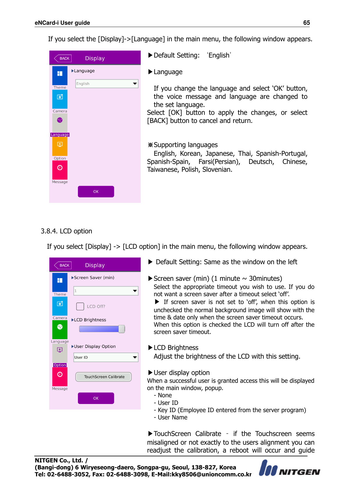 eNCard-i User guide                                                                          65 NITGEN Co., Ltd. /   (Bangi-dong) 6 Wiryeseong-daero, Songpa-gu, Seoul, 138-827, Korea Tel: 02-6488-3052, Fax: 02-6488-3098, E-Mail:kky8506@unioncomm.co.kr If you select the [Display]-&gt;[Language] in the main menu, the following window appears.   ▶Default Setting: ‘English’  ▶Language  If you change the language and select ‘OK’ button, the  voice  message  and  language  are  changed  to the set language. Select  [OK]  button  to  apply  the  changes,  or  select [BACK] button to cancel and return.   ※Supporting languages English,  Korean,  Japanese,  Thai,  Spanish-Portugal, Spanish-Spain,  Farsi(Persian),  Deutsch,  Chinese, Taiwanese, Polish, Slovenian.     3.8.4. LCD option  If you select [Display] -&gt; [LCD option] in the main menu, the following window appears.   ▶ Default Setting: Same as the window on the left    ▶Screen saver (min) (1 minute ~ 30minutes) Select  the  appropriate  timeout  you  wish  to  use.  If  you  do not want a screen saver after a timeout select ‘off’. ▶ If  screen  saver  is  not  set  to  ‘off’,  when  this  option  is unchecked the normal background image will show with the time &amp; date only when the screen saver timeout occurs. When this option is checked the LCD will turn off after the screen saver timeout.  ▶LCD Brightness Adjust the brightness of the LCD with this setting.  ▶User display option When a successful user is granted access this will be displayed on the main window, popup. - None - User ID - Key ID (Employee ID entered from the server program) - User Name  ▶TouchScreen  Calibrate  –  if  the  Touchscreen  seems misaligned or not exactly to the users alignment you can readjust  the  calibration,  a  reboot  will  occur  and  guide 