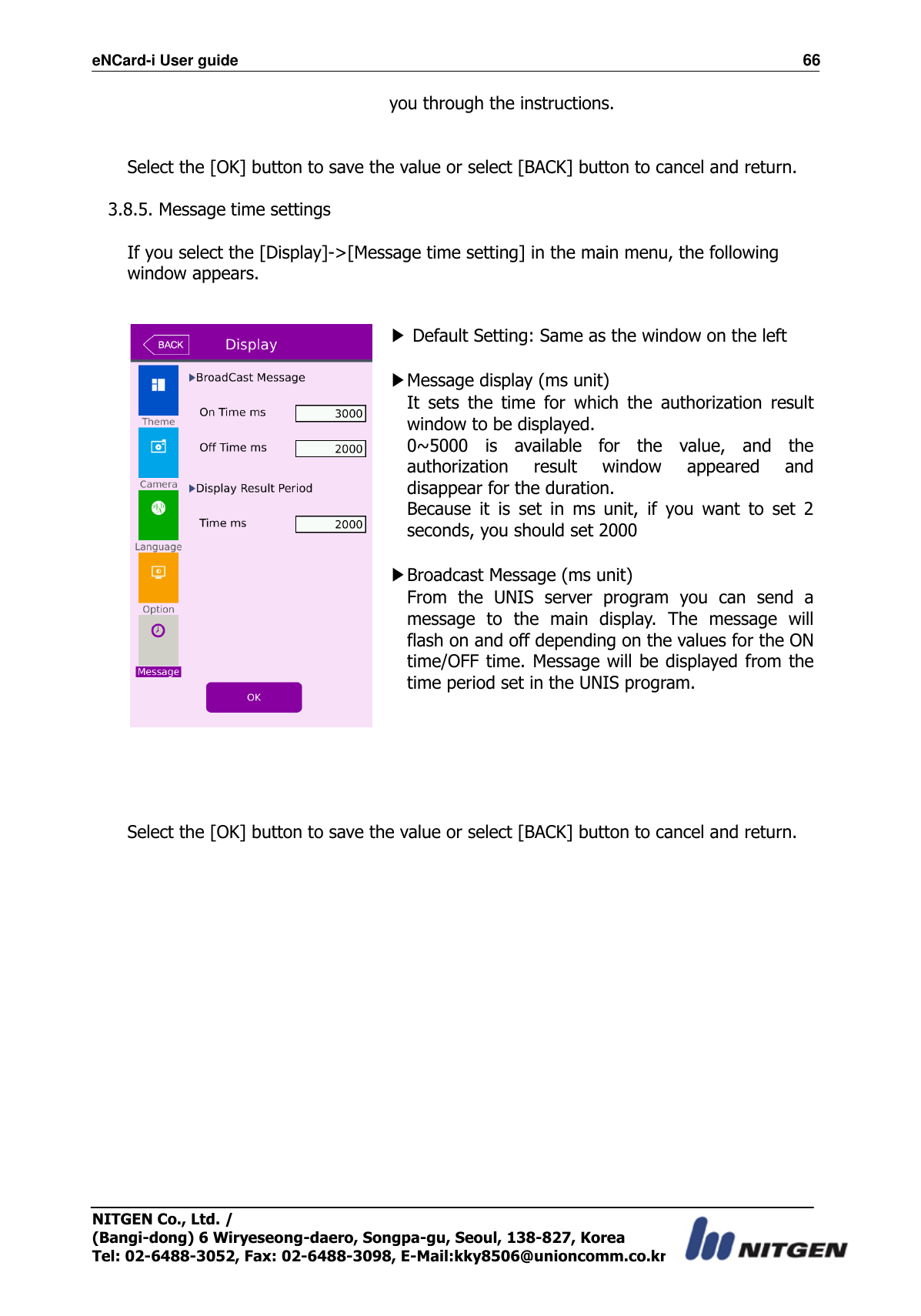 eNCard-i User guide                                                                          66 NITGEN Co., Ltd. /   (Bangi-dong) 6 Wiryeseong-daero, Songpa-gu, Seoul, 138-827, Korea Tel: 02-6488-3052, Fax: 02-6488-3098, E-Mail:kky8506@unioncomm.co.kr you through the instructions.   Select the [OK] button to save the value or select [BACK] button to cancel and return.      3.8.5. Message time settings  If you select the [Display]-&gt;[Message time setting] in the main menu, the following window appears.    ▶ Default Setting: Same as the window on the left    ▶Message display (ms unit) It  sets  the  time  for  which  the  authorization  result window to be displayed. 0~5000  is  available  for  the  value,  and  the authorization  result  window  appeared  and disappear for the duration.     Because  it  is  set  in  ms  unit,  if  you  want  to  set  2 seconds, you should set 2000  ▶Broadcast Message (ms unit) From  the  UNIS  server  program  you  can  send  a message  to  the  main  display.  The  message  will flash on and off depending on the values for the ON time/OFF time. Message  will be displayed from the time period set in the UNIS program.       Select the [OK] button to save the value or select [BACK] button to cancel and return.     