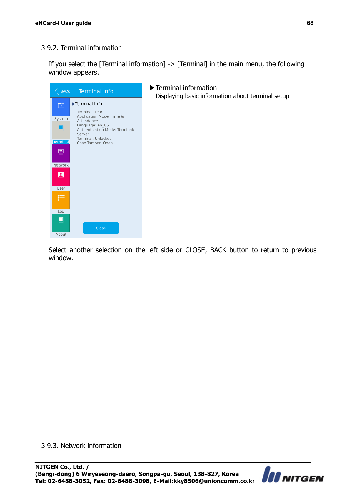 eNCard-i User guide                                                                          68 NITGEN Co., Ltd. /   (Bangi-dong) 6 Wiryeseong-daero, Songpa-gu, Seoul, 138-827, Korea Tel: 02-6488-3052, Fax: 02-6488-3098, E-Mail:kky8506@unioncomm.co.kr  3.9.2. Terminal information  If you select the [Terminal information] -&gt; [Terminal] in the main menu, the following window appears.   ▶Terminal information Displaying basic information about terminal setup      Select  another  selection  on  the  left  side  or  CLOSE,  BACK  button  to  return  to  previous window.                       3.9.3. Network information  
