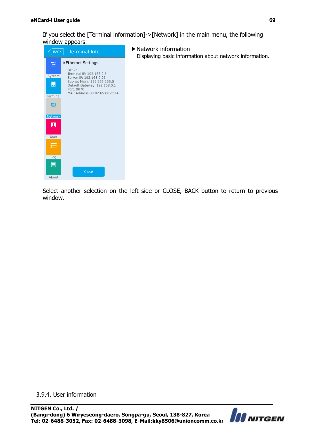 eNCard-i User guide                                                                          69 NITGEN Co., Ltd. /   (Bangi-dong) 6 Wiryeseong-daero, Songpa-gu, Seoul, 138-827, Korea Tel: 02-6488-3052, Fax: 02-6488-3098, E-Mail:kky8506@unioncomm.co.kr If you select the [Terminal information]-&gt;[Network] in the main menu, the following window appears.  ▶Network information Displaying basic information about network information.      Select  another  selection  on  the  left  side  or  CLOSE,  BACK  button  to  return  to  previous window.                            3.9.4. User information  