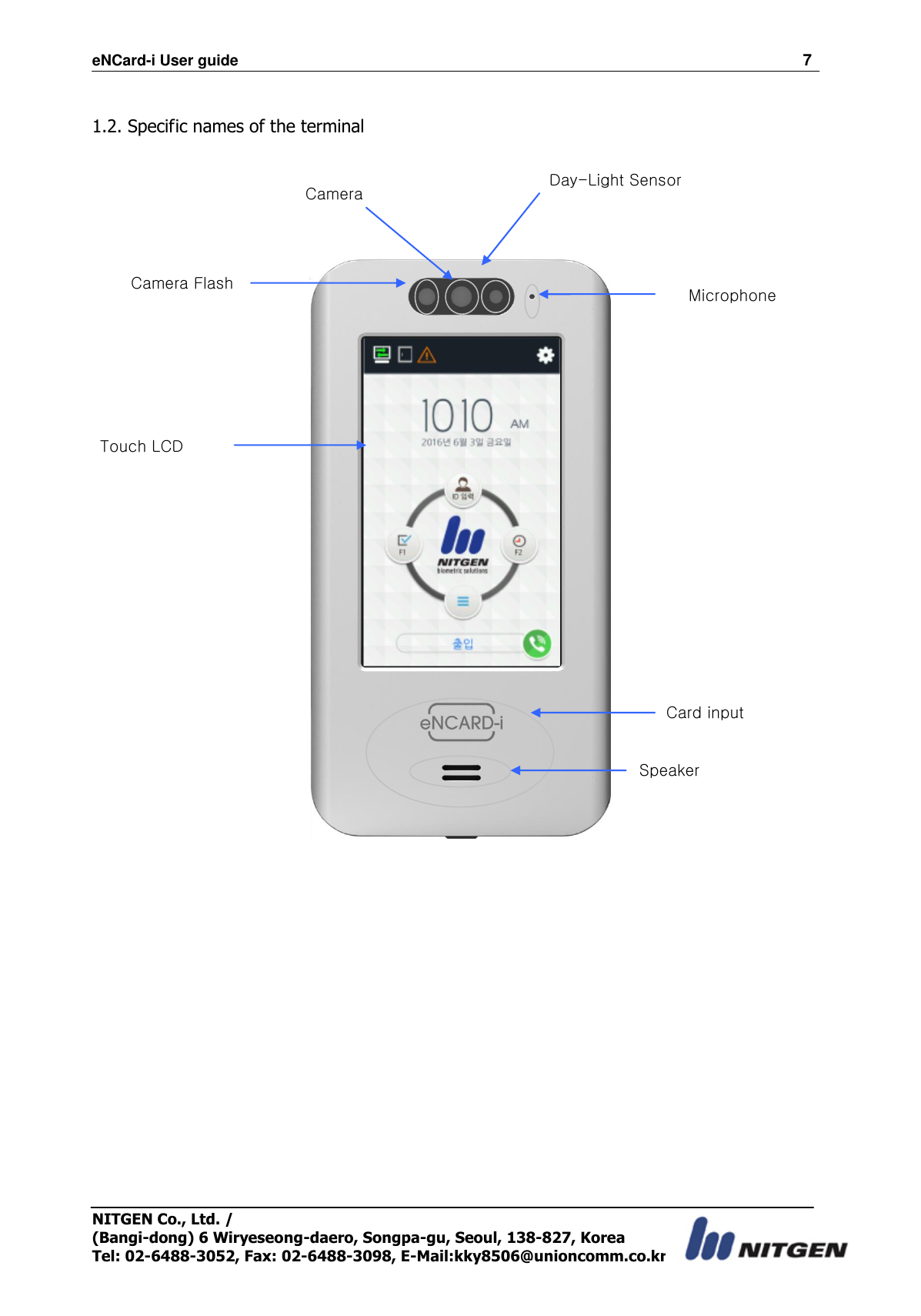 eNCard-i User guide                                                                          7 NITGEN Co., Ltd. /   (Bangi-dong) 6 Wiryeseong-daero, Songpa-gu, Seoul, 138-827, Korea Tel: 02-6488-3052, Fax: 02-6488-3098, E-Mail:kky8506@unioncomm.co.kr  1.2. Specific names of the terminal           Microphone Card input Touch LCD Camera Flash Speaker Camera Day-Light Sensor 