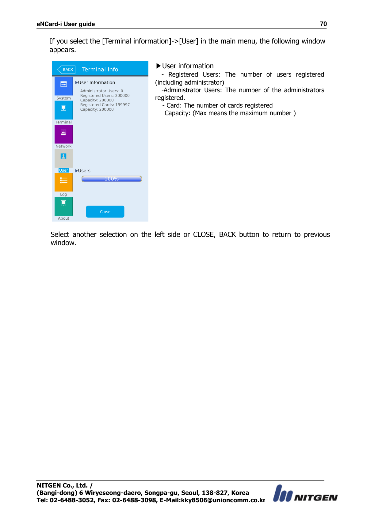 eNCard-i User guide                                                                          70 NITGEN Co., Ltd. /   (Bangi-dong) 6 Wiryeseong-daero, Songpa-gu, Seoul, 138-827, Korea Tel: 02-6488-3052, Fax: 02-6488-3098, E-Mail:kky8506@unioncomm.co.kr If you select the [Terminal information]-&gt;[User] in the main menu, the following window appears.   ▶User information -  Registered  Users:  The  number  of  users  registered (including administrator)   -Administrator  Users:  The  number  of  the  administrators registered.   - Card: The number of cards registered     Capacity: (Max means the maximum number )      Select  another  selection  on  the  left  side  or  CLOSE,  BACK  button  to  return  to  previous window.  