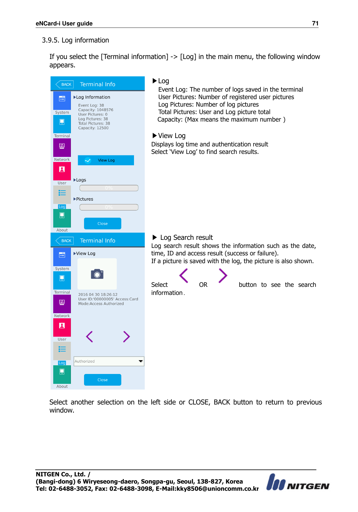 eNCard-i User guide                                                                          71 NITGEN Co., Ltd. /   (Bangi-dong) 6 Wiryeseong-daero, Songpa-gu, Seoul, 138-827, Korea Tel: 02-6488-3052, Fax: 02-6488-3098, E-Mail:kky8506@unioncomm.co.kr 3.9.5. Log information  If you select the [Terminal information] -&gt; [Log] in the main menu, the following window appears.   ▶Log   Event Log: The number of logs saved in the terminal User Pictures: Number of registered user pictures Log Pictures: Number of log pictures Total Pictures: User and Log picture total Capacity: (Max means the maximum number )    ▶View Log Displays log time and authentication result Select ‘View Log’ to find search results.   ▶ Log Search result Log search result shows the information such as the date, time, ID and access result (success or failure). If a picture is saved with the log, the picture is also shown. Select    OR    button  to  see  the  search information.  Select  another  selection  on  the  left  side  or  CLOSE,  BACK  button  to  return  to  previous window.    