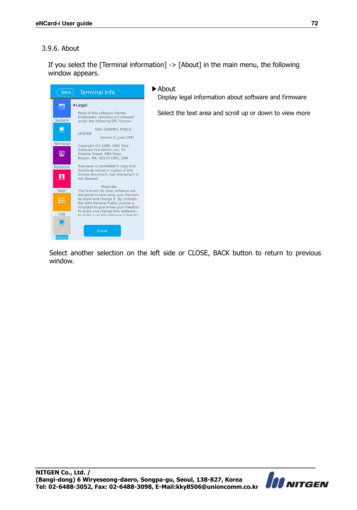 eNCard-i User guide                                                                          72 NITGEN Co., Ltd. /   (Bangi-dong) 6 Wiryeseong-daero, Songpa-gu, Seoul, 138-827, Korea Tel: 02-6488-3052, Fax: 02-6488-3098, E-Mail:kky8506@unioncomm.co.kr  3.9.6. About    If you select the [Terminal information] -&gt; [About] in the main menu, the following window appears.   ▶About Display legal information about software and firmware  Select the text area and scroll up or down to view more    Select  another  selection  on  the  left  side  or  CLOSE,  BACK  button  to  return  to  previous window.  