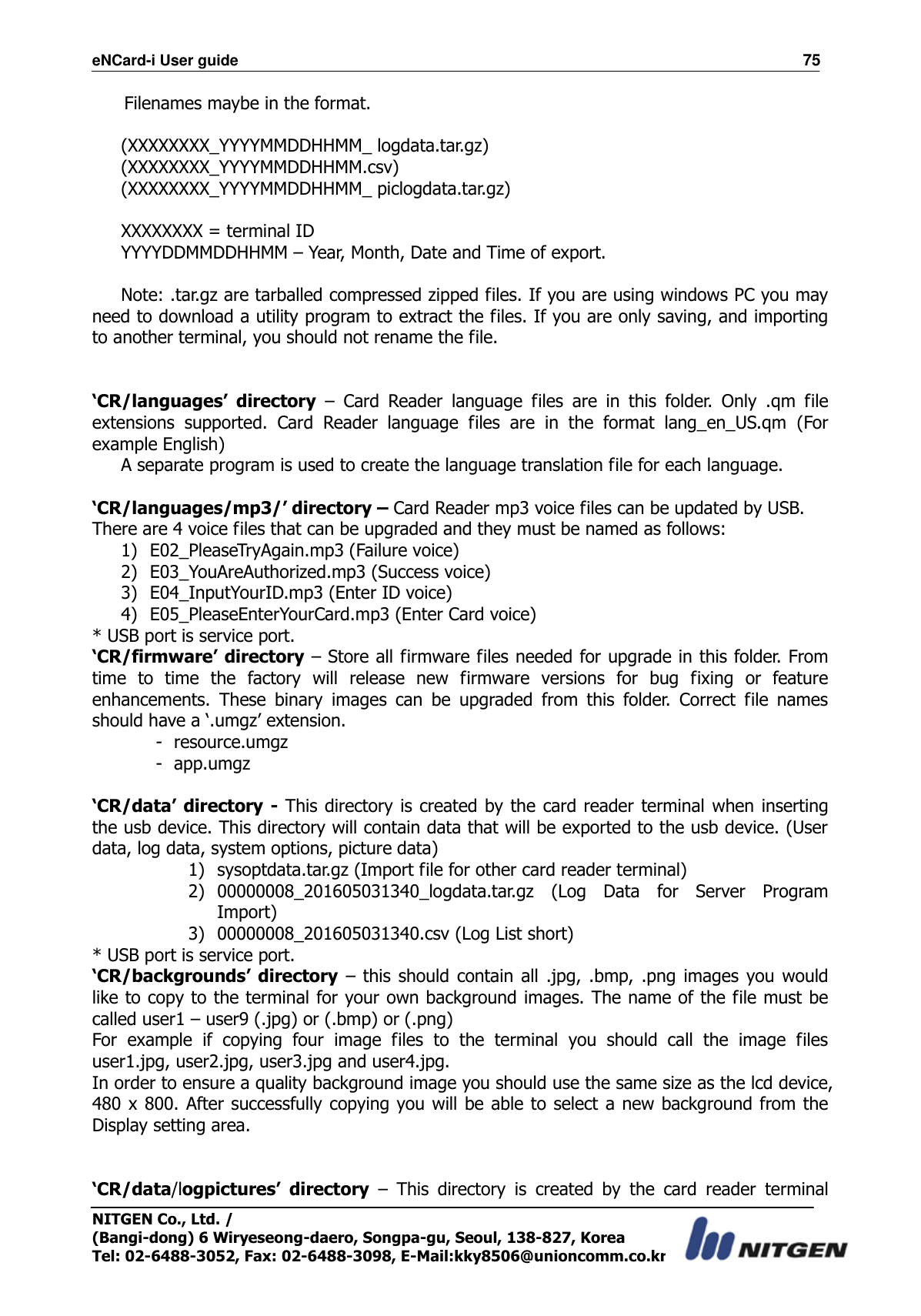 eNCard-i User guide                                                                          75 NITGEN Co., Ltd. /   (Bangi-dong) 6 Wiryeseong-daero, Songpa-gu, Seoul, 138-827, Korea Tel: 02-6488-3052, Fax: 02-6488-3098, E-Mail:kky8506@unioncomm.co.kr  Filenames maybe in the format.  (XXXXXXXX_YYYYMMDDHHMM_ logdata.tar.gz) (XXXXXXXX_YYYYMMDDHHMM.csv) (XXXXXXXX_YYYYMMDDHHMM_ piclogdata.tar.gz)  XXXXXXXX = terminal ID YYYYDDMMDDHHMM – Year, Month, Date and Time of export.  Note: .tar.gz are tarballed compressed zipped files. If you are using windows PC you may need to download a utility program to extract the files. If you are only saving, and importing to another terminal, you should not rename the file.   ‘CR/languages’  directory –  Card  Reader  language  files  are  in  this  folder.  Only  .qm  file extensions  supported.  Card  Reader  language  files  are  in  the  format  lang_en_US.qm  (For example English) A separate program is used to create the language translation file for each language.  ‘CR/languages/mp3/’ directory – Card Reader mp3 voice files can be updated by USB. There are 4 voice files that can be upgraded and they must be named as follows: 1) E02_PleaseTryAgain.mp3 (Failure voice) 2) E03_YouAreAuthorized.mp3 (Success voice) 3) E04_InputYourID.mp3 (Enter ID voice) 4) E05_PleaseEnterYourCard.mp3 (Enter Card voice) * USB port is service port. ‘CR/firmware’ directory – Store all firmware files needed for upgrade in this folder. From time  to  time  the  factory  will  release  new  firmware  versions  for  bug  fixing  or  feature enhancements.  These  binary  images  can  be  upgraded  from  this  folder.  Correct  file  names should have a ‘.umgz’ extension. - resource.umgz - app.umgz  ‘CR/data’ directory - This directory is created by the card reader terminal when inserting the usb device. This directory will contain data that will be exported to the usb device. (User data, log data, system options, picture data) 1) sysoptdata.tar.gz (Import file for other card reader terminal) 2) 00000008_201605031340_logdata.tar.gz  (Log  Data  for  Server  Program Import) 3) 00000008_201605031340.csv (Log List short) * USB port is service port. ‘CR/backgrounds’  directory –  this  should  contain all  .jpg,  .bmp, .png images you would like to copy to the terminal for your own background images. The name of the file must be called user1 – user9 (.jpg) or (.bmp) or (.png) For  example  if  copying  four  image  files  to  the  terminal  you  should  call  the  image  files user1.jpg, user2.jpg, user3.jpg and user4.jpg.   In order to ensure a quality background image you should use the same size as the lcd device, 480 x 800. After successfully copying  you will be able to select a new background from the Display setting area.   ‘CR/data/logpictures’  directory –  This  directory  is  created  by  the  card  reader  terminal 