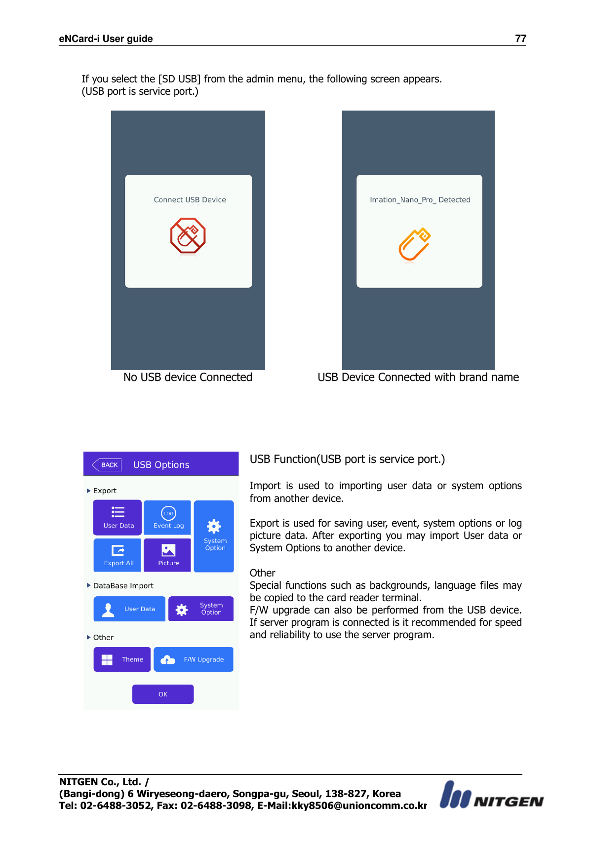 eNCard-i User guide                                                                          77 NITGEN Co., Ltd. /   (Bangi-dong) 6 Wiryeseong-daero, Songpa-gu, Seoul, 138-827, Korea Tel: 02-6488-3052, Fax: 02-6488-3098, E-Mail:kky8506@unioncomm.co.kr  If you select the [SD USB] from the admin menu, the following screen appears. (USB port is service port.)    No USB device Connected USB Device Connected with brand name       USB Function(USB port is service port.)  Import  is  used  to  importing  user  data  or  system  options from another device.  Export is used for saving user, event, system options or log picture data. After exporting you may  import  User data  or System Options to another device.  Other Special functions such as backgrounds, language files may be copied to the card reader terminal. F/W upgrade can also be performed  from the USB  device. If server program is connected is it recommended for speed and reliability to use the server program.     