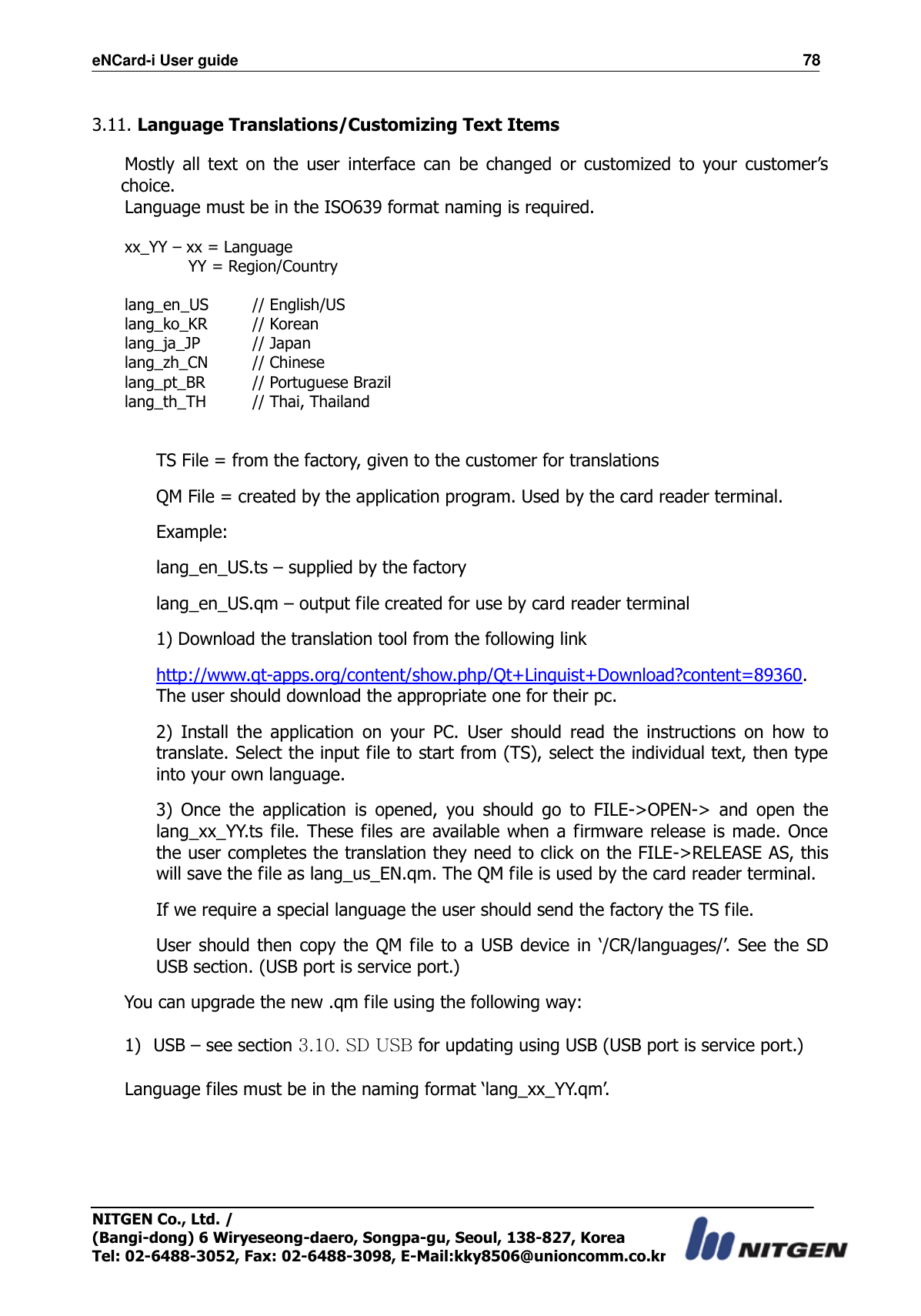 eNCard-i User guide                                                                          78 NITGEN Co., Ltd. /   (Bangi-dong) 6 Wiryeseong-daero, Songpa-gu, Seoul, 138-827, Korea Tel: 02-6488-3052, Fax: 02-6488-3098, E-Mail:kky8506@unioncomm.co.kr  3.11. Language Translations/Customizing Text Items      Mostly  all  text  on  the  user  interface  can  be  changed  or  customized  to  your  customer’s choice. Language must be in the ISO639 format naming is required.  xx_YY – xx = Language       YY = Region/Country  lang_en_US    // English/US lang_ko_KR    // Korean lang_ja_JP    // Japan lang_zh_CN    // Chinese lang_pt_BR    // Portuguese Brazil lang_th_TH    // Thai, Thailand   TS File = from the factory, given to the customer for translations QM File = created by the application program. Used by the card reader terminal. Example: lang_en_US.ts – supplied by the factory lang_en_US.qm – output file created for use by card reader terminal 1) Download the translation tool from the following link http://www.qt-apps.org/content/show.php/Qt+Linguist+Download?content=89360. The user should download the appropriate one for their pc.   2)  Install  the  application  on  your  PC.  User  should  read  the  instructions  on  how  to translate. Select the input file to start from (TS), select the individual text, then type into your own language.   3)  Once  the  application  is  opened,  you  should  go  to  FILE-&gt;OPEN-&gt;  and  open  the lang_xx_YY.ts file. These  files are available when a firmware release is made.  Once the user completes the translation they need to click on the FILE-&gt;RELEASE AS, this will save the file as lang_us_EN.qm. The QM file is used by the card reader terminal.   If we require a special language the user should send the factory the TS file. User should then copy  the QM file  to  a  USB device in  ‘/CR/languages/’. See the SD USB section. (USB port is service port.)   You can upgrade the new .qm file using the following way:  1) USB – see section 3.10. SD USB for updating using USB (USB port is service port.)  Language files must be in the naming format ‘lang_xx_YY.qm’.      