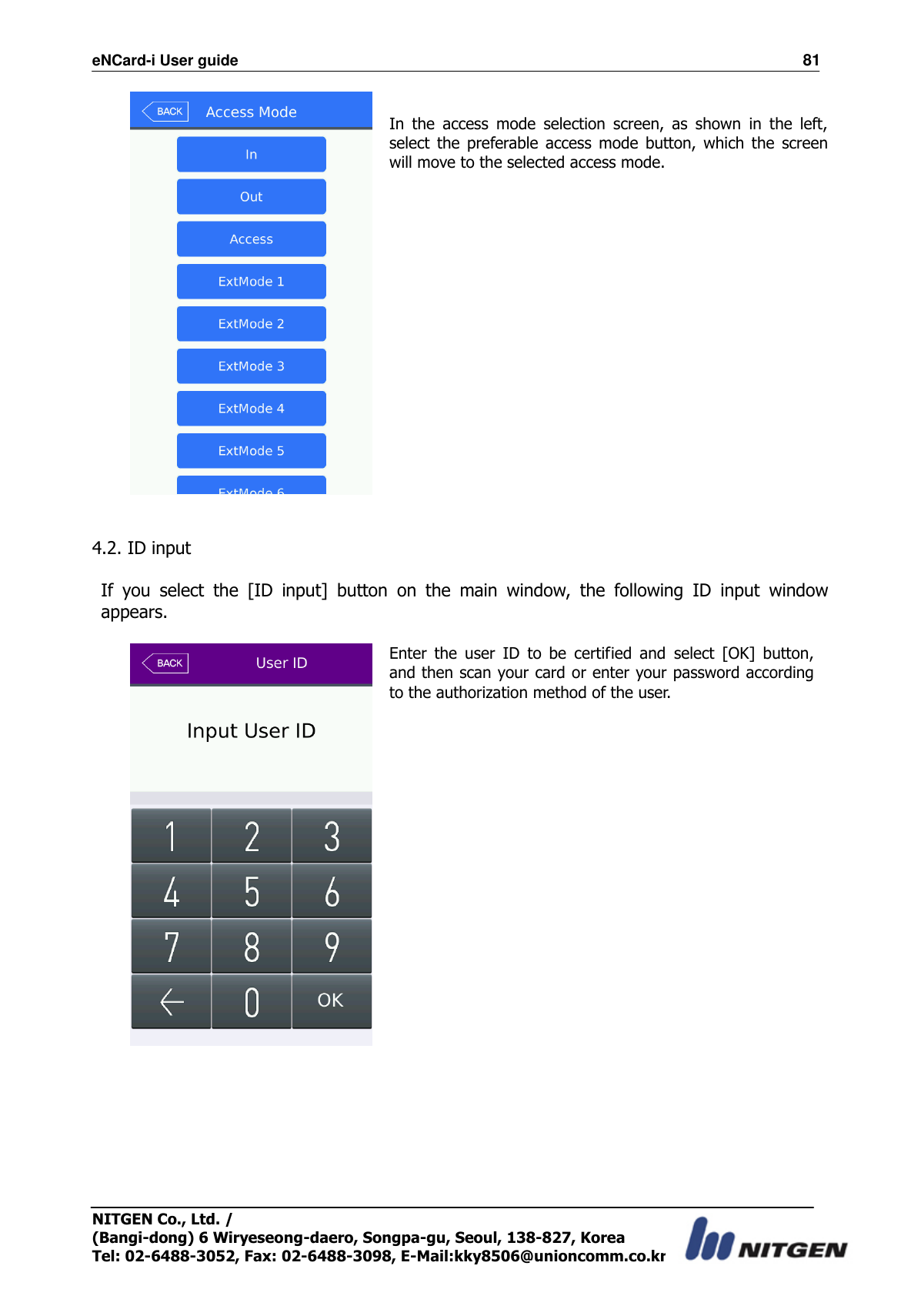 eNCard-i User guide                                                                          81 NITGEN Co., Ltd. /   (Bangi-dong) 6 Wiryeseong-daero, Songpa-gu, Seoul, 138-827, Korea Tel: 02-6488-3052, Fax: 02-6488-3098, E-Mail:kky8506@unioncomm.co.kr   In  the  access  mode  selection  screen,  as  shown  in  the  left, select  the  preferable  access  mode  button,  which  the  screen will move to the selected access mode.      4.2. ID input    If  you  select  the  [ID  input]  button  on  the  main  window,  the  following  ID  input  window appears.     Enter  the  user  ID  to  be  certified  and  select  [OK]  button, and then scan your card or enter your password according to the authorization method of the user.                     