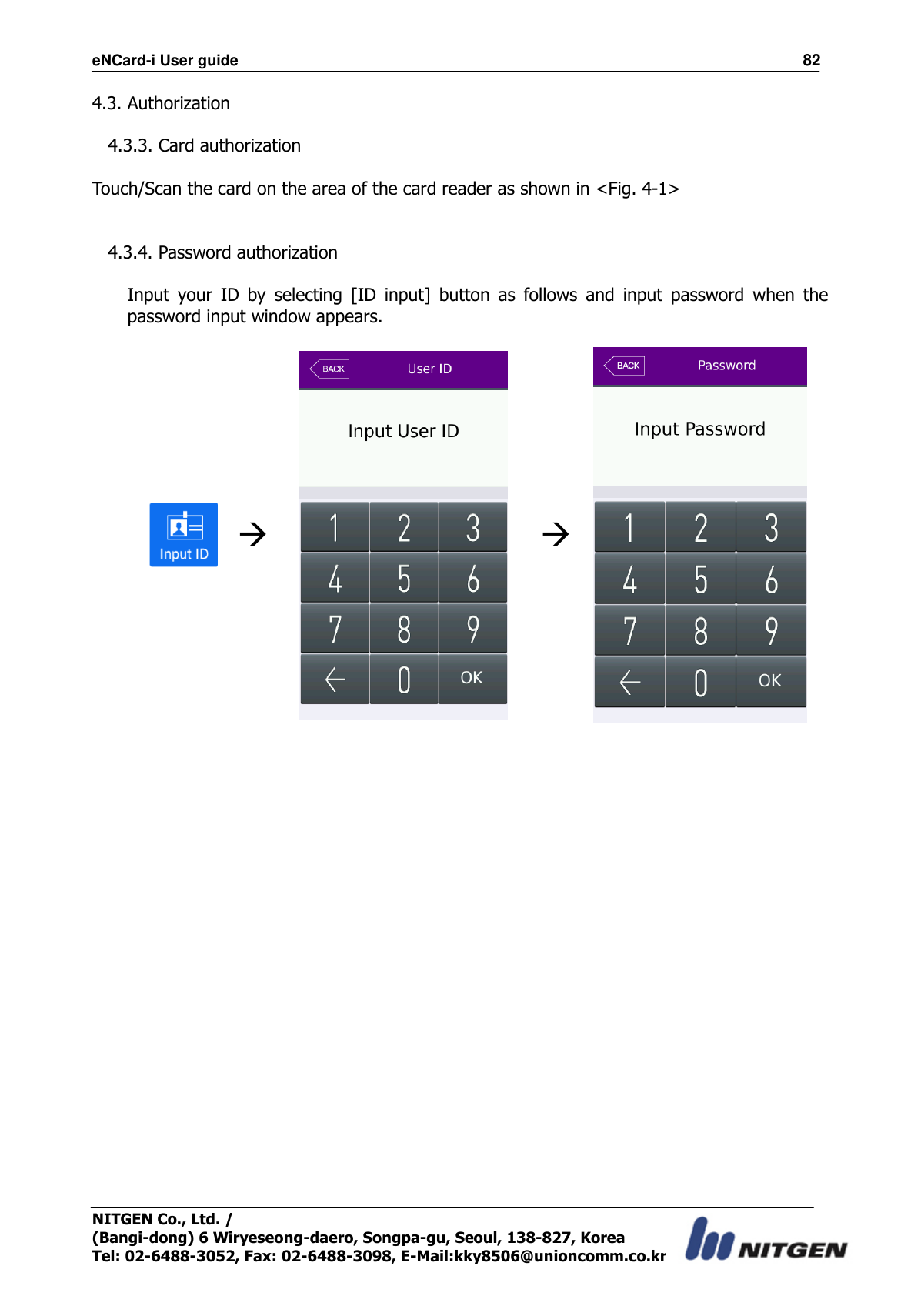 eNCard-i User guide                                                                          82 NITGEN Co., Ltd. /   (Bangi-dong) 6 Wiryeseong-daero, Songpa-gu, Seoul, 138-827, Korea Tel: 02-6488-3052, Fax: 02-6488-3098, E-Mail:kky8506@unioncomm.co.kr 4.3. Authorization  4.3.3. Card authorization  Touch/Scan the card on the area of the card reader as shown in &lt;Fig. 4-1&gt;   4.3.4. Password authorization  Input  your  ID  by  selecting  [ID  input]  button  as  follows  and  input  password  when  the password input window appears.          