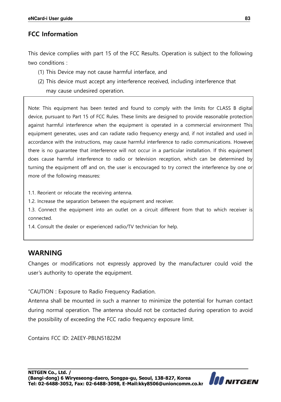 eNCard-i User guide                                                                          83 NITGEN Co., Ltd. /   (Bangi-dong) 6 Wiryeseong-daero, Songpa-gu, Seoul, 138-827, Korea Tel: 02-6488-3052, Fax: 02-6488-3098, E-Mail:kky8506@unioncomm.co.kr FCC Information    This device complies with part 15 of the FCC Results. Operation is subject to the following two conditions :   (1) This Device may not cause harmful interface, and     (2) This device must accept any interference received, including interference that         may cause undesired operation.    Note:  This  equipment  has  been  tested  and  found  to  comply  with  the  limits  for  CLASS  B  digital device, pursuant to Part 15 of FCC Rules. These limits are designed to provide reasonable protection against  harmful  interference  when  the  equipment  is  operated  in  a  commercial  environment  This equipment generates, uses and can radiate radio frequency energy and, if not installed and used in accordance with the instructions, may cause harmful interference to radio communications. However, there is no guarantee that interference will not occur in a particular installation. If this equipment does  cause  harmful  interference  to  radio  or  television  reception,  which  can  be  determined  by turning the equipment off and on, the user is encouraged to try correct the interference by one or more of the following measures:    1.1. Reorient or relocate the receiving antenna. 1.2. Increase the separation between the equipment and receiver. 1.3.  Connect  the  equipment  into  an  outlet  on  a  circuit  different  from  that  to  which  receiver  is connected. 1.4. Consult the dealer or experienced radio/TV technician for help.   WARNING Changes  or  modifications  not  expressly  approved  by  the  manufacturer  could  void  the user’s authority to operate the equipment.  “CAUTION : Exposure to Radio Frequency Radiation. Antenna shall be mounted in such a manner to minimize the potential for human contact during normal operation. The antenna should not be contacted during operation to avoid the possibility of exceeding the FCC radio frequency exposure limit.  Contains FCC ID: 2AEEY-PBLN51822M  