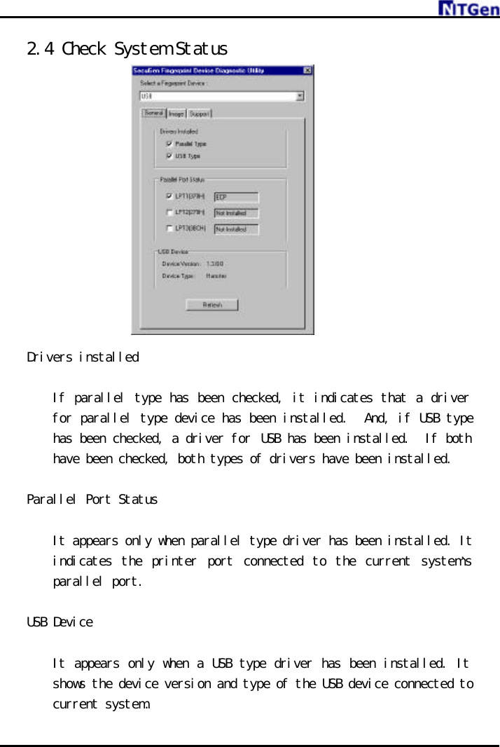     2.4 Check System Status               Drivers installed     If parallel type has been checked, it indicates that a driver for parallel type device has been installed.  And, if USB type has been checked, a driver for USB has been installed.  If both have been checked, both types of drivers have been installed.   Parallel Port Status    It appears only when parallel type driver has been installed. It indicates the printer port connected to the current system’s parallel port.  USB Device     It appears only when a USB type driver has been installed. It shows the device version and type of the USB device connected to current system.  