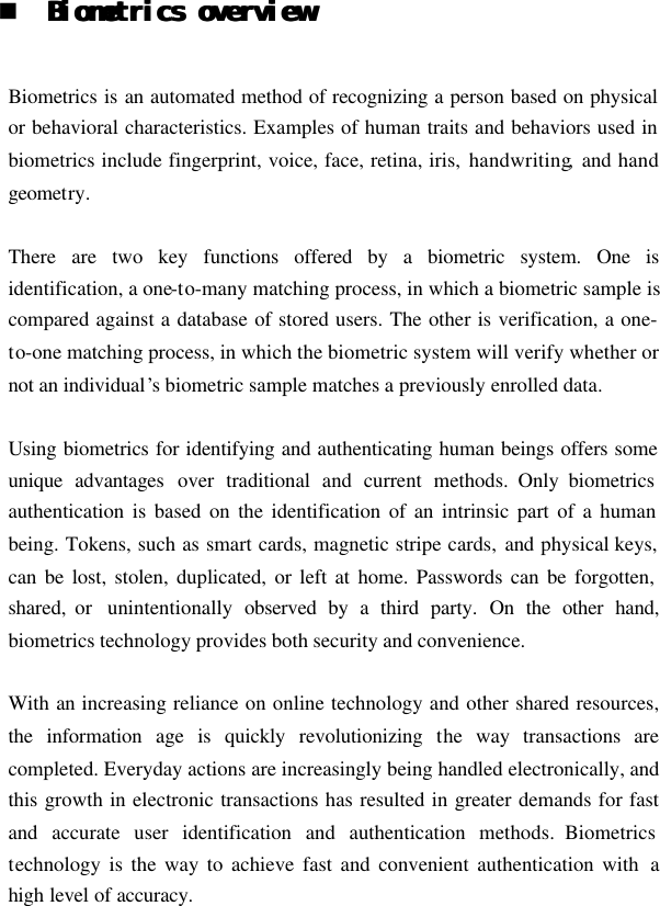  n BiometBiometrics overviewrics overview   Biometrics is an automated method of recognizing a person based on physical or behavioral characteristics. Examples of human traits and behaviors used in biometrics include fingerprint, voice, face, retina, iris, handwriting,  and hand geometry.  There are two key functions  offered by a biometric system. One is identification, a one-to-many matching process, in which a biometric sample is compared against a database of stored users. The other is verification, a one-to-one matching process, in which the biometric system will verify whether or not an individual’s biometric sample matches a previously enrolled data.  Using biometrics for identifying and authenticating human beings offers some unique advantages over traditional and current methods. Only biometrics authentication is based on the identification of an intrinsic part of a human being. Tokens, such as smart cards, magnetic stripe cards, and physical keys, can be lost, stolen, duplicated, or left at home. Passwords can be forgotten, shared, or  unintentionally  observed by a third party.  On the other hand, biometrics technology provides both security and convenience.  With an increasing reliance on online technology and other shared resources, the information age is quickly revolutionizing the way transactions are completed. Everyday actions are increasingly being handled electronically, and this growth in electronic transactions has resulted in greater demands for fast and accurate user identification and authentication methods. Biometrics technology is the way to achieve fast and convenient authentication with  a high level of accuracy.   