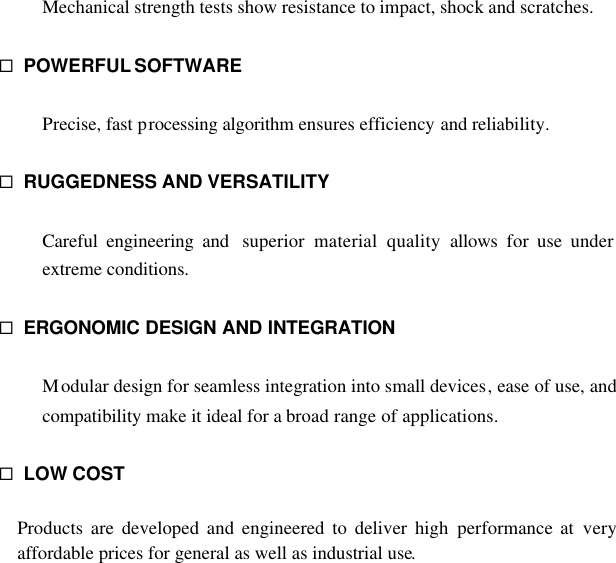  Mechanical strength tests show resistance to impact, shock and scratches.  ¨ POWERFUL SOFTWARE  Precise, fast processing algorithm ensures efficiency and reliability.  ¨ RUGGEDNESS AND VERSATILITY  Careful engineering and  superior material quality allows for use under extreme conditions.  ¨ ERGONOMIC DESIGN AND INTEGRATION  Modular design for seamless integration into small devices, ease of use, and compatibility make it ideal for a broad range of applications.  ¨ LOW COST  Products are developed and engineered to deliver high performance at very affordable prices for general as well as industrial use.               