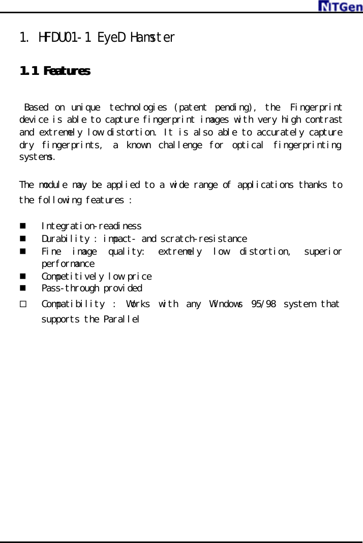     1. HFDU01-1 EyeD Hamster   1.1 1.1 FeaturesFeatures     Based on unique  technologies (patent pending), the  Fingerprint device is able to capture fingerprint images with very high contrast and extremely low distortion. It is also able to accurately capture dry fingerprints, a known challenge for optical fingerprinting systems.  The module may be applied to a wide range of applications thanks to the following features :  n Integration-readiness n Durability : impact- and scratch-resistance n Fine  image quality:  extremely low distortion,  superior performance n Competitively low price  n Pass-through provided ¨ Compatibility : Works with any Windows 95/98 system that supports the Parallel               