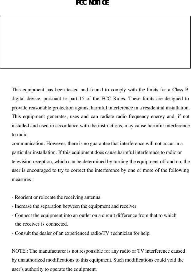 FCC NOTICEFCC NOTICE   THIS DEVICE COMPLIES WITH PART 15 OF THE FCC FULES. OPERATION IS SUBJECT TO THE FOLLOWING TWO CONDITION: (1) THIS DEVICE MAY NOT CAUSE HARMFUL INTERFERENCE, AND (2) THIS DEVICE MUST ACCEPT ANY INTERFERENCE RECEIVED,   INCLUDING INTERFERENCE THAT MAY CAUSE UNDERSIRED   OPERATION.     This equipment has been tested and foun d to comply with the limits for a Class B digital device, pursuant to part 15 of the FCC Rules. These limits are designed to provide reasonable protection against harmful interference in a residential installation. This equipment generates, uses and can radiate radio frequency energy and, if not installed and used in accordance with the instructions, may cause harmful interference to radio communication. However, there is no guarantee that interference will not occur in a   particular installation. If this equipment does cause harmful interference to radio or   television reception, which can be determined by turning the equipment off and on, the user is encouraged to try to correct the interference by one or more of the following measures :    - Reorient or relocate the receiving antenna.   - Increase the separation between the equipment and receiver.   - Connect the equipment into an outlet on a circuit difference from that to which     the receiver is connected.   - Consult the dealer of an experienced radio/TV t echnician for help.    NOTE : The manufacturer is not responsible for any radio or TV interference caused   by unauthorized modifications to this equipment. Such modifications could void the   user’s authority to operate the equipment.     